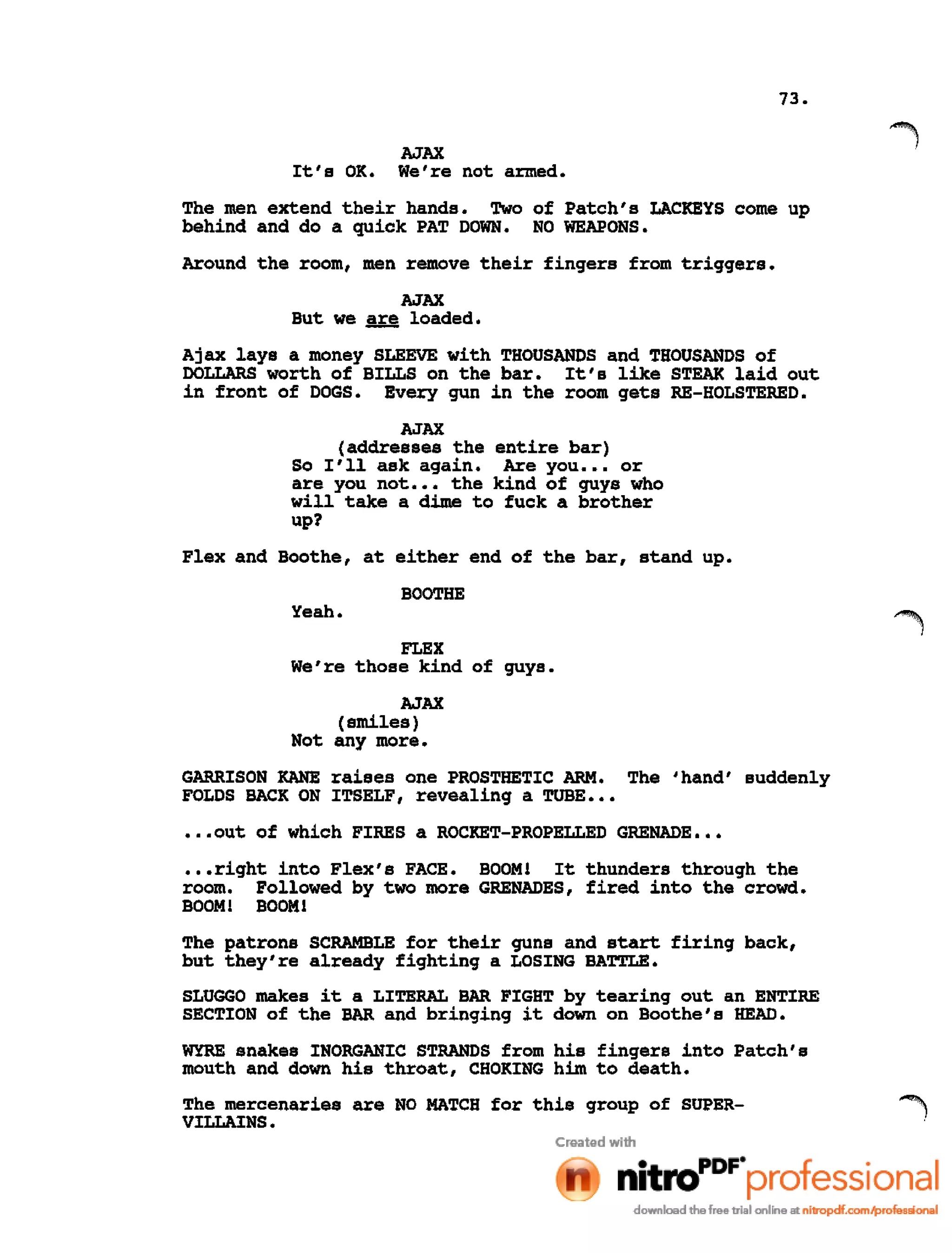73.
AJAX
It's OK. We're not armed.
The men extend their hands. Two of Patch's LACKEYS come up
behind and do a quick PAT DOWN. NO WEAPONS.
Around the room, men remove their fingers from triggers.
AJAX
But we are loaded.
Ajax lays a money SLEEVE with THOUSANDS and THOUSANDS of
DOLLARS worth of BILLS on the bar. It's like STEAK laid out
in front of DOGS. Every gun in the room gets RE-HOLSTERED.
AJAX
(addresses the entire bar)
So I'll ask again. Are you ••• or
are you not ••• the kind of guys who
will take a dime to fuck a brother
up?
Flex and Boothe, at either end of the bar, stand up.
BOOTHE
Yeah.
FLEX
We're those kind of guys.
AJAX
(smiles)
Not any more.
GARRISON KANE raises one PROSTHETIC ARM. The 'hand' suddenly
FOLDS BACK ON ITSELF, revealing a TUBE •••
••.out of which FIRES a ROCKET-PROPELLED GRENADE •••
•••right into Flex's FACE. BOOM! It thunders through the
room. Followed by two more GRENADES, fired into the crowd.
BOOM! BOOM!
The patrons SCRAMBLE for their guns and start firing back,
but they're already fighting a LOSING BATTLE.
SLUGGO makes it a LITERAL BAR FIGHT by tearing out an ENTIRE
SECTION of the BAR and bringing it down on Boothe's HEAD.
WYRE snakes INORGANIC STRANDS from his fingers into Patch's
mouth and down his throat, CHOKING him to death.
The mercenaries are NO MATCH for this group of SUPER-
VILLAINS.
 