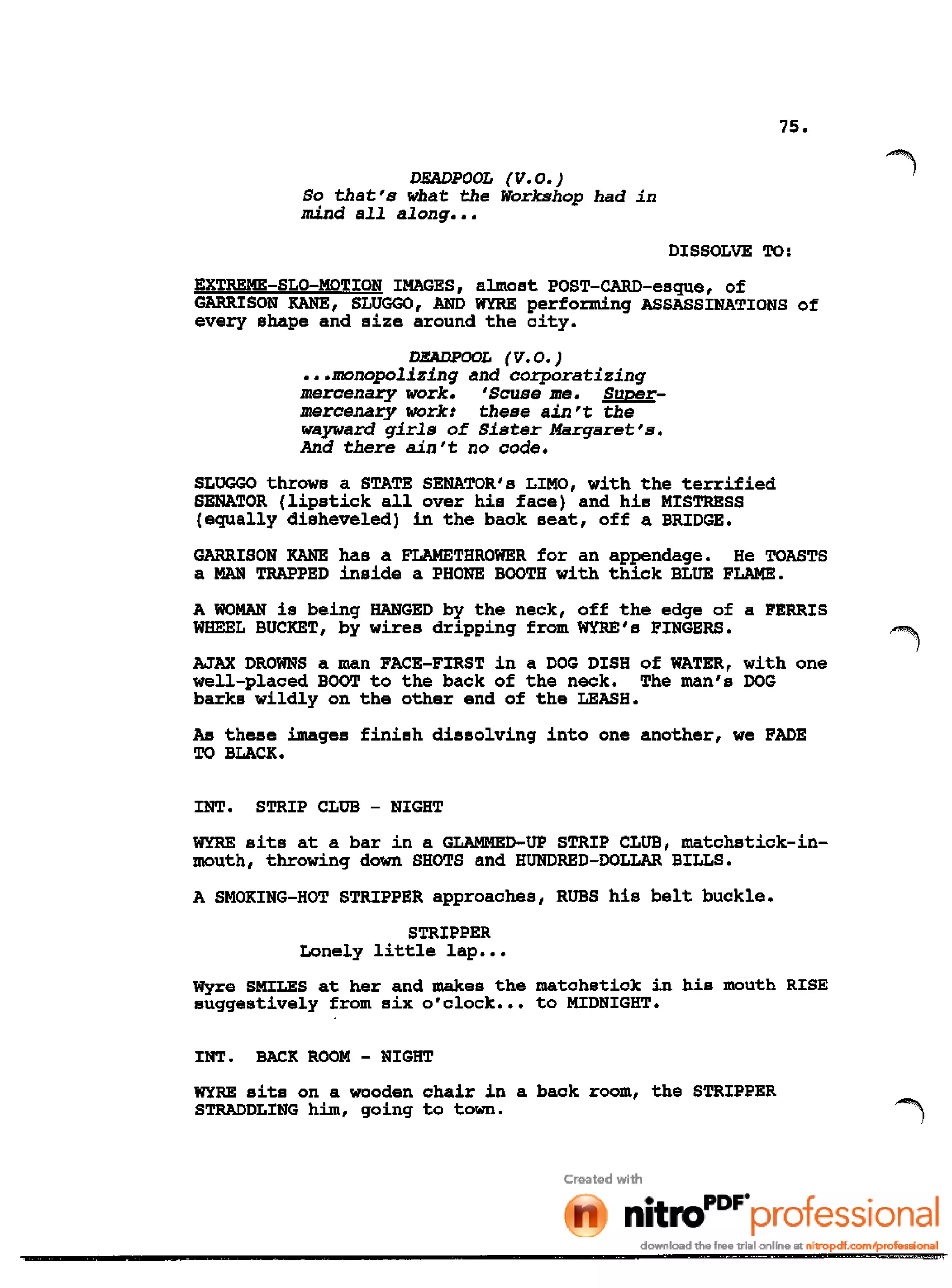 75.
DEADPOOL (V.O.)
So that's what the Workshop had in
mind all along •••
DISSOLVE TO:
EXTREME-SLO-MOTION IMAGES, almost POST-CARD-esque, of
GARRISON KANE, SLUGGO, AND WYRE performing ASSASSINATIONS of
every shape and size around the city.
DEADPOOL (V. 0.)
•••monopolizing and corporatizing
mercenary work. 'Scuse me. Super-
mercenary work: these ain't the
wayward girls of Sister Margaret's.
And there ain't no code.
SLUGGO throws a STATE SENATOR's LIMO, with the terrified
SENATOR (lipstick allover his face) and his MISTRESS
(equally disheveled) in the back seat, off a BRIDGE.
GARRISON KANE has a FLAMETHROWER for an appendage. He TOASTS
a MAN TRAPPED inside a PHONE BOOTH with thick BLUE FLAME.
A WOMAN is being HANGED by the neck, off the edge of a FERRIS
WHEEL BUCKET, by wires dripping from WYRE's FINGERS.
AJAX DROWNS a man FACE-FIRST in a DOG DISH of WATER, with one
well-placed BOOT to the back of the neck. The man's DOG
barks wildly on the other end of the LEASH.
As these images finish dissolving into one another, we FADE
TO BLACK.
INT. STRIP CLUB - NIGHT
WYRE sits at a bar in a GLAMMED-UP STRIP CLUB, matchstick-in-
mouth, throwing down SHOTS and HUNDRED-DOLLAR BILLS.
A SMOKING-HOT STRIPPER approaches, RUBS his belt buckle.
STRIPPER
Lonely little lap •••
Wyre SMILES at her and makes the matchstick in his mouth RISE
suggestively from six O'clock .•• to MIDNIGHT.
INT. BACK ROOM - NIGHT
WYRE sits on a wooden chair in a back room, the STRIPPER
STRADDLING him, going to town.
 