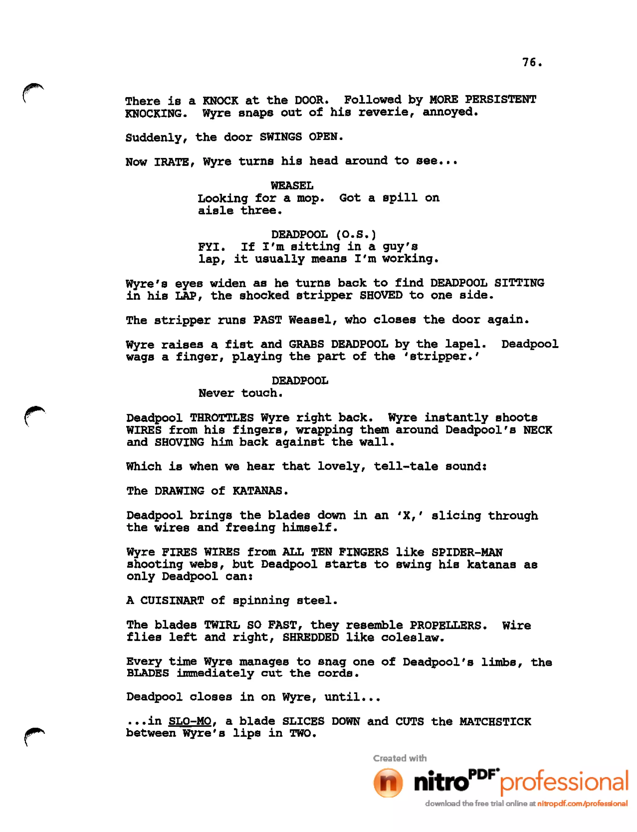 76.
~
~.
There is a KNOCK at the DOOR. Followed by MORE PERSISTENT
KNOCKING. Wyre snaps out of his reverie, annoyed.
Suddenly, the door SWINGS OPEN.
Now IRATE, Wyre turns his head around to see •••
WEASEL
Looking for a mop. Got a spill on
aisle three.
DEADPOOL (O.S.)
FYI. If I'm sitting in a guy's
lap, it usually means I'm working.
Wyre's eyes widen as he turns back to find DEADPOOL SITTING
in his LAP, the shocked stripper SHOVED to one side.
The stripper runs PAST Weasel, who closes the door again.
Wyre raises a fist and GRABS DEADPOOL by the lapel. Deadpool
wags a finger, playing the part of the 'stripper.'
DEADPOOL
Never touch.
r Deadpool THROTTLES Wyre right back. Wyre instantly shoots
WIRES from his fingers, wrapping them around Deadpool's NECK
and SHOVING him back against the wall.
Which is when we hear that lovely, tell-tale sound:
The DRAWING of KATANAS.
Deadpool brings the blades down in an 'X,' slicing through
the wires and freeing himself.
Wyre FIRES WIRES from ALL TEN FINGERS like SPIDER-MAN
shooting webs, but Deadpool starts to swing his katanas as
only Deadpool can:
A CUISINART of spinning steel.
The blades TWIRL SO FAST, they resemble PROPELLERS. Wire
flies left and right, SHREDDED like coleslaw.
Every time Wyre manages to snag one of Deadpool's limbs, the
BLADES immediately cut the cords.
Deadpool closes in on Wyre, until •••
~~..
.••in SLO-MO, a blade SLICES DOWN and CUTS the MATCHSTICK
between Wyre's lips in TWO.
 