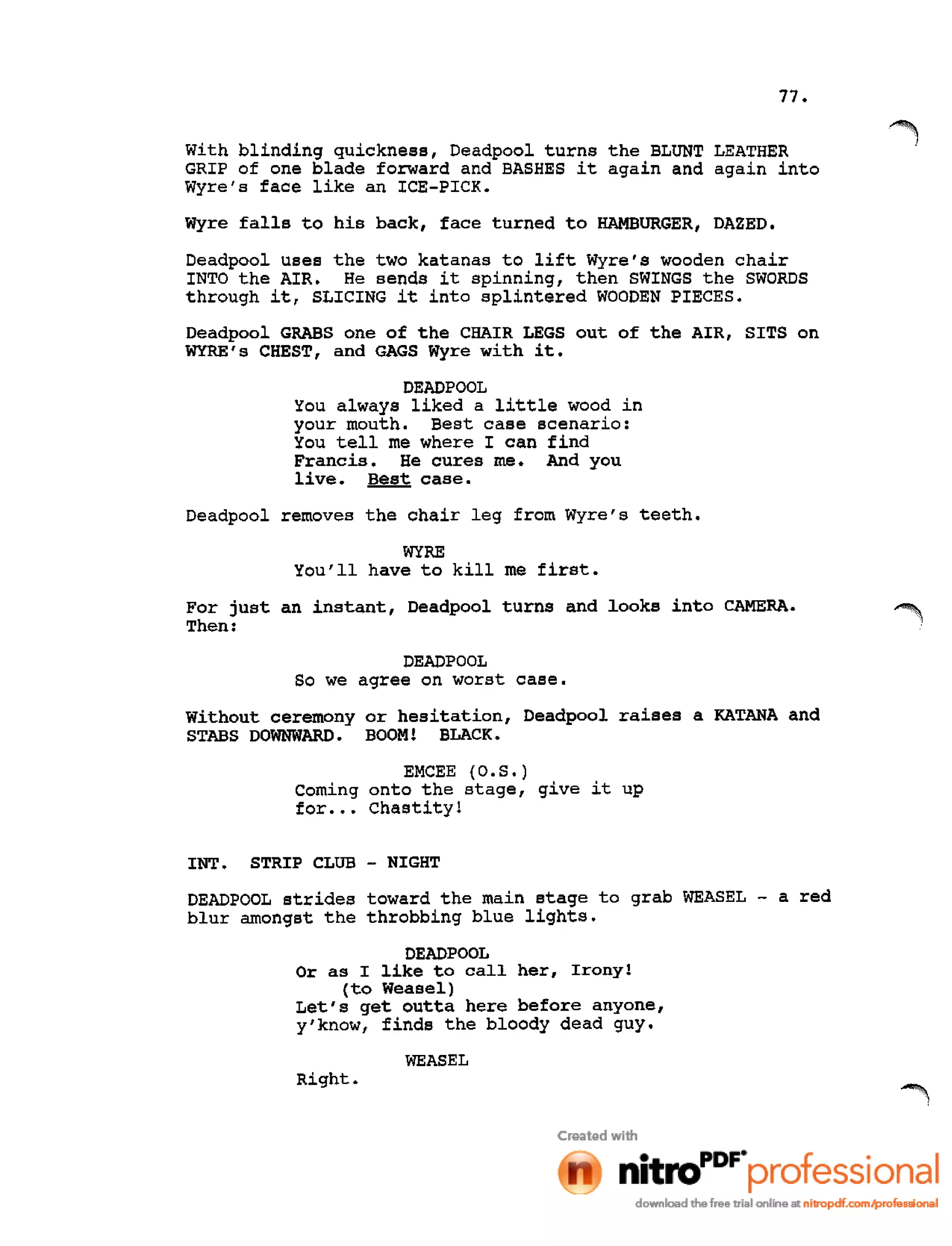 77.
With blinding quickness, Deadpool turns the BLUNT LEATHER
GRIP of one blade forward and BASHES it again and again into
Wyre's face like an ICE-PICK.
Wyre falls to his back, face turned to HAMBURGER, DAZED.
Deadpool uses the two katanas to lift Wyre's wooden chair
INTO the AIR. He sends it spinning, then SWINGS the SWORDS
through it, SLICING it into splintered WOODEN PIECES.
Deadpool GRABS one of the CHAIR LEGS out of the AIR, SITS on
WYRE's CHEST, and GAGS Wyre with it.
DEADPOOL
You always liked a little wood in
your mouth. Best case scenario:
You tell me where I can find
Francis. He cures me. And you
live. Best case.
Deadpool removes the chair leg from Wyre's teeth.
WYRE
You'll have to kill me first.
For just an instant, Deadpool turns and looks into CAMERA.
Then:
DEADPOOL
So we agree on worst case.
Without ceremony or hesitation, Deadpool raises a KATANA and
STABS DOWNWARD. BOOM! BLACK.
EMCEE (0 •S •)
Coming onto the stage, give it up
for ••• Chastity!
INT. STRIP CLUB - NIGHT
DEADPOOL strides toward the main stage to grab WEASEL - a red
blur amongst the throbbing blue lights.
DEADPOOL
Or as I like to call her, Irony!
(to Weasel)
Let's get outta here before anyone,
y'know, finds the bloody dead guy.
WEASEL
Right.
 