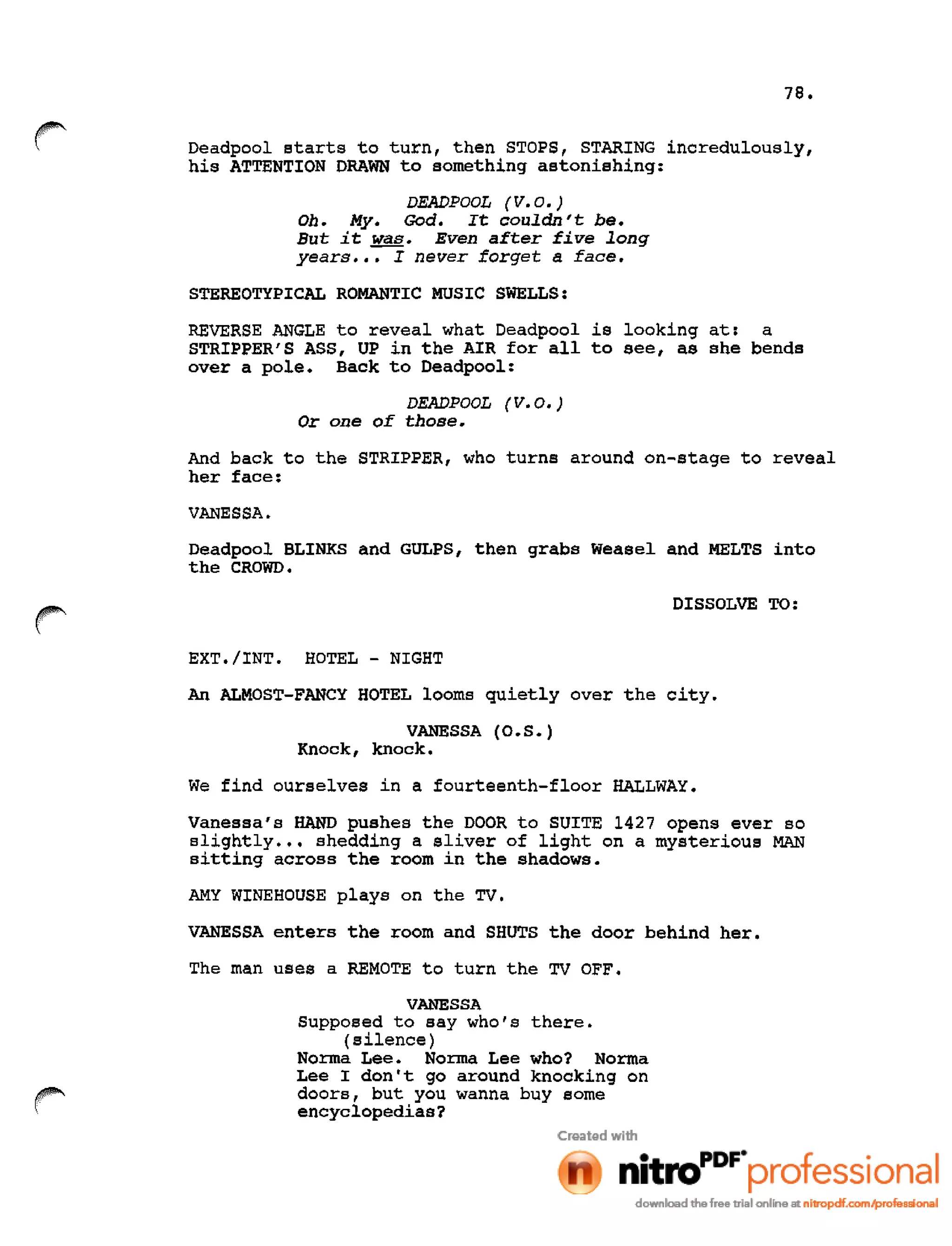 78.
r Deadpool starts to turn, then STOPS, STARING incredulously,
his ATTENTION DRAWN to something astonishing:
DEADPOOL tv.o.)
Oh. My. God. It couldn't be.
But it was. Even after five long
years ••• I never forget a face.
STEREOTYPICAL ROMANTIC MUSIC SWELLS:
REVERSE ANGLE to reveal what Deadpool is looking at: a
STRIPPER'S ASS, UP in the AIR for all to see, as she bends
over a pole. Back to Deadpool:
DEADPOOL tv.o.)
Or one of those.
And back to the STRIPPER, who turns around on-stage to reveal
her face:
VANESSA.
Deadpool BLINKS and GULPS, then grabs Weasel and MELTS into
the CROWD.
DISSOLVE TO:
EXT./INT. HOTEL - NIGHT
An ALMOST-FANCY HOTEL looms quietly over the city.
VANESSA (0.S. )
Knock, knock.
We find ourselves in a fourteenth-floor HALLWAY.
Vanessa's HAND pushes the DOOR to SUITE 1427 opens ever so
slightly ••• shedding a sliver of light on a mysterious MAN
sitting across the room in the shadows.
AMY WINE HOUSE plays on the TV.
VANESSA enters the room and SHUTS the door behind her.
The man uses a REMOTE to turn the TV OFF.
VANESSA
Supposed to say who's there.
(silence)
Norma Lee. Norma Lee who? Norma
Lee I don't go around knocking on
doors, but you wanna buy some
encyclopedias?
 