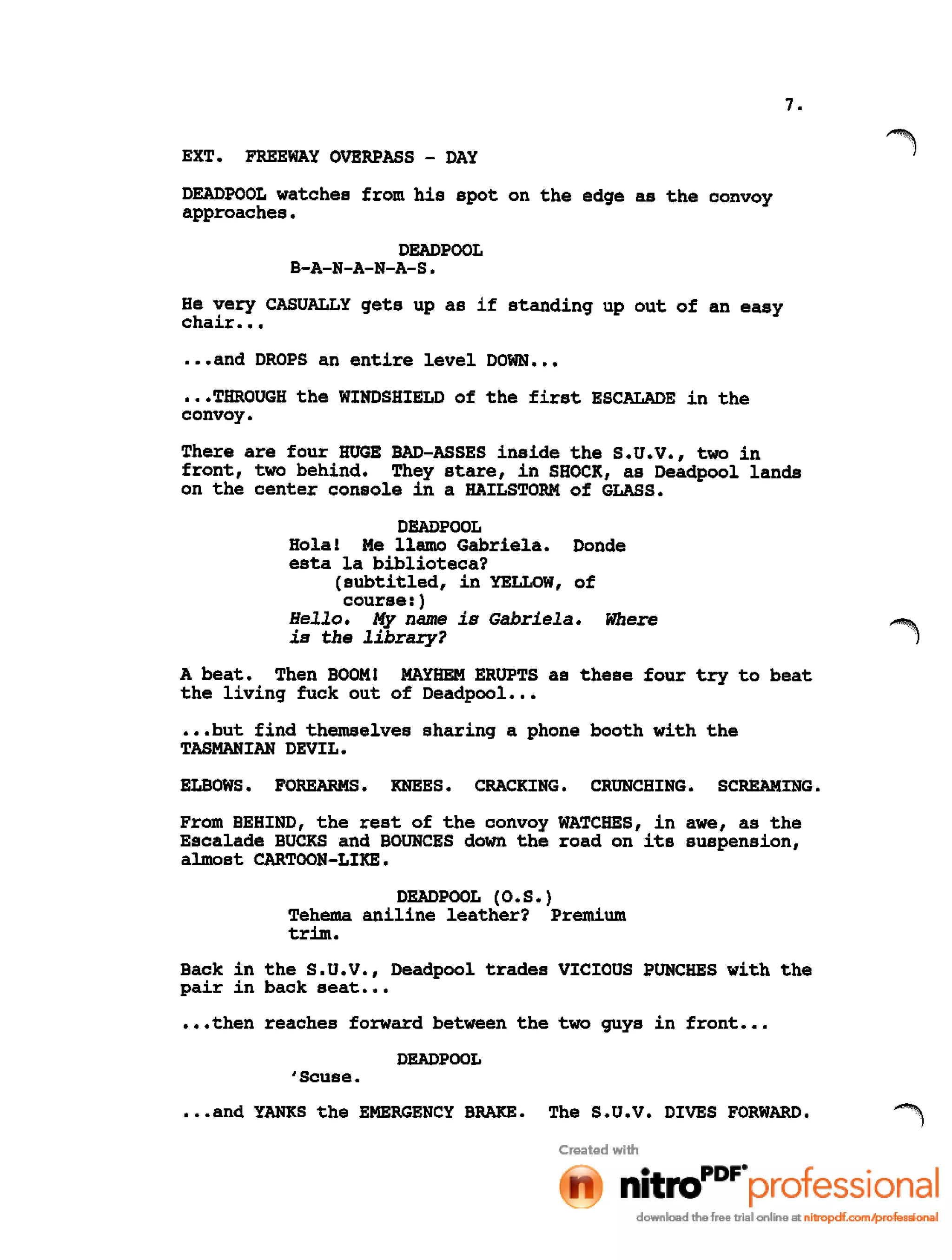7.
EXT. FREEWAY OVERPASS - DAY
DEADPOOL watches from his spot on the edge as the convoy
approaches.
DEADPOOL
B-A-N-A-N-A-S.
He very CASUALLY gets up as if standing up out of an easy
chair •••
•••and DROPS an entire level DOWN •••
•••THROUGH the WINDSHIELD of the first ESCALADE in the
convoy.
There are four HUGE BAD-ASSES inside the S.U.V., two in
front, two behind. They stare, in SHOCK, as Deadpool lands
on the center console in a HAILSTORM of GLASS.
DEADPOOL
Hola! Me llamo Gabriela. Donde
esta la biblioteca?
(subtitled, in YELLOW, of
course: )
Hello. My name is Gabriela. Where
is the library?
A beat. Then BOOM! MAYHEM ERUPTS as these four try to beat
the living fuck out of Deadpool •••
•••but find themselves sharing a phone booth with the
TASMANIAN DEVIL.
ELBOWS. FOREARMS. KNEES. CRACKING. CRUNCHING. SCREAMING.
From BEHIND, the rest of the convoy WATCHES, in awe, as the
Escalade BUCKS and BOUNCES down the road on its suspension,
almost CARTOON-LIKE.
DEADPOOL (O.S.)
Tehema aniline leather? Premium
trim.
Back in the S.U.V., Deadpool trades VICIOUS PUNCHES with the
pair in back seat •••
•••then reaches forward between the two guys in front ••.
DEADPOOL
'Scllse•
•••and YANKS the EMERGENCY BRAKE. The S.U.V. DIVES FORWARD.
 