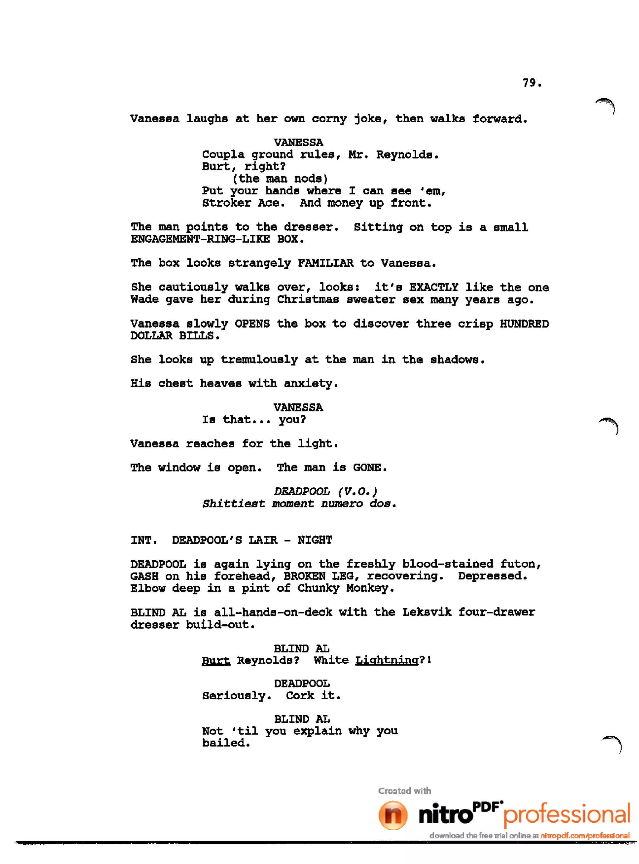 79.
Vanessa laughs at her own corny joke, then walks forward.
VANESSA
Coupla ground rules, Mr. Reynolds.
Burt, right?
(the man nods)
Put your hands where I can see 'em,
Stroker Ace. And money up front.
The man points to the dresser. Sitting on top is a small
ENGAGEMENT-RING-LIKE BOX.
The box looks strangely FAMILIAR to Vanessa.
She cautiously walks over, looks: it's EXACTLY like the one
Wade gave her during Christmas sweater sex many years ago.
Vanessa slowly OPENS the box to discover three crisp HUNDRED
DOLLAR BILLS.
She looks up tremulously at the man in the shadows.
His chest heaves with anxiety.
VANESSA
Is that ••• you?
Vanessa reaches for the light.
The window is open. The man is GONE.
DEADPOOL (v.o.)
Shittiest moment numero dose
INT. DEADPOOL'S LAIR - NIGHT
DEADPOOL is again lying on the freshly blood-stained futon,
GASH on his forehead, BROKEN LEG, recovering. Depressed.
Elbow deep in a pint of Chunky Monkey.
BLIND AL is all-hands-on-deck with the Leksvik four-drawer
dresser build-out.
BLIND AL
Burt Reynolds? White Lightning?!
DEADPOOL
Seriously. Cork it.
BLIND AL
Not 'til you explain why you
bailed.
 