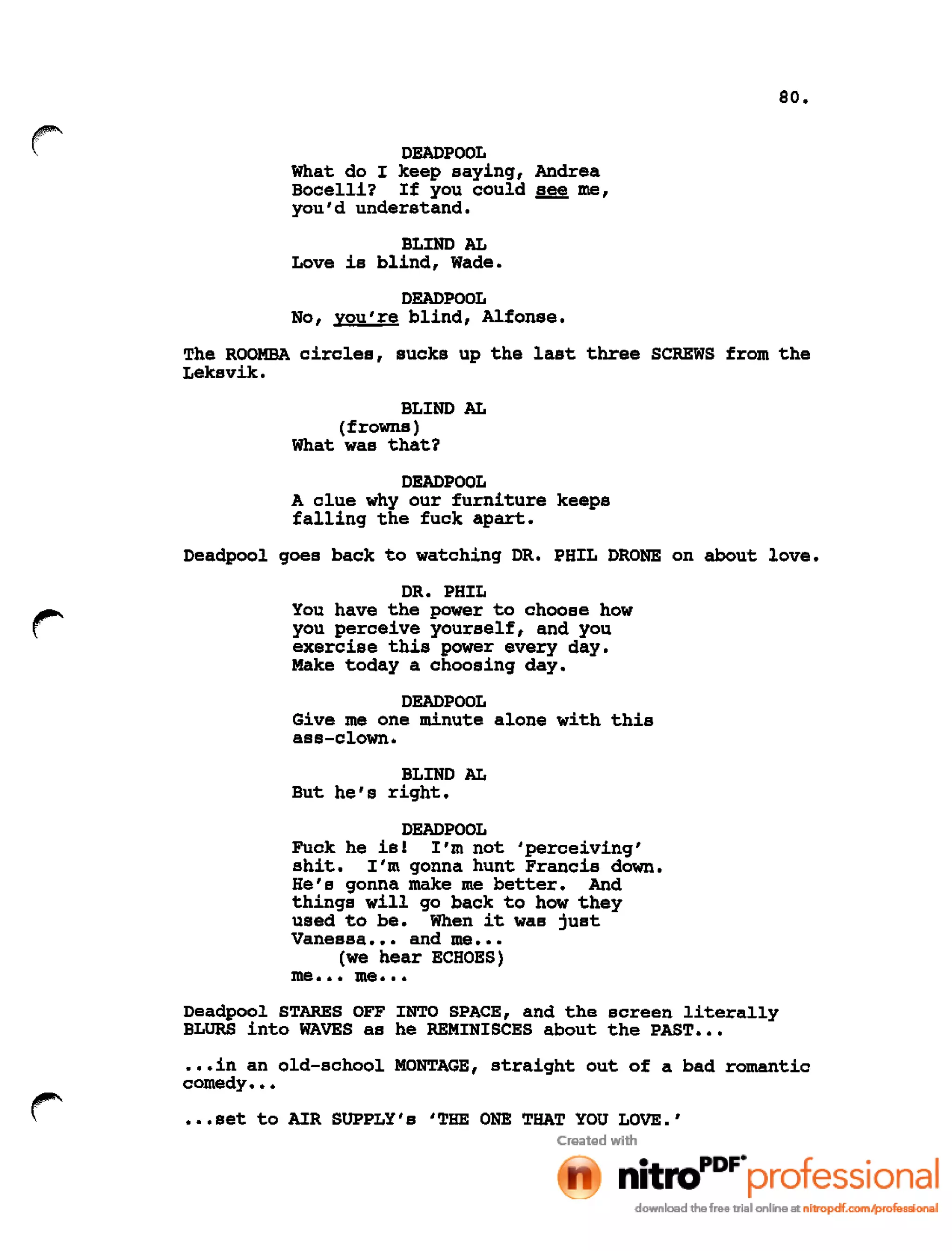 80.
DEADPOOL
What do I keep saying, Andrea
Bocelli? If you could ~ me,
you'd understand.
BLIND AL
Love is blind, Wade.
DEADPOOL
No, you're blind, Alfonse.
The ROOMBA circles, sucks up the last three SCREWS from the
Leksvik.
BLIND AL
(frowns)
What was that?
DEADPOOL
A clue why our furniture keeps
falling the fuck apart.
Deadpool goes back to watching DR. PHIL DRONE on about love.
DR. PHIL
You have the power to choose how
you perceive yourself, and you
exercise this power every day.
Make today a choosing day.
DEADPOOL
Give me one minute alone with this
ass-clown.
BLIND AL
But he's right.
DEADPOOL
Fuck he is! I'm not 'perceiving'
shit. I'm gonna hunt Francis down.
He's gonna make me better. And
things will go back to how they
used to be. When it was just
Vanessa ••• and me •••
(we hear ECHOES)
me ••• me •••
Deadpool STARES OFF INTO SPACE, and the screen literally
BLURS into WAVES as he REMINISCES about the PAST •••
•.•in an old-school MONTAGE, straight out of a bad romantic
comedy •••
•••set to AIR SUPPLY's ITHE ONE THAT YOU LOVE.'
 