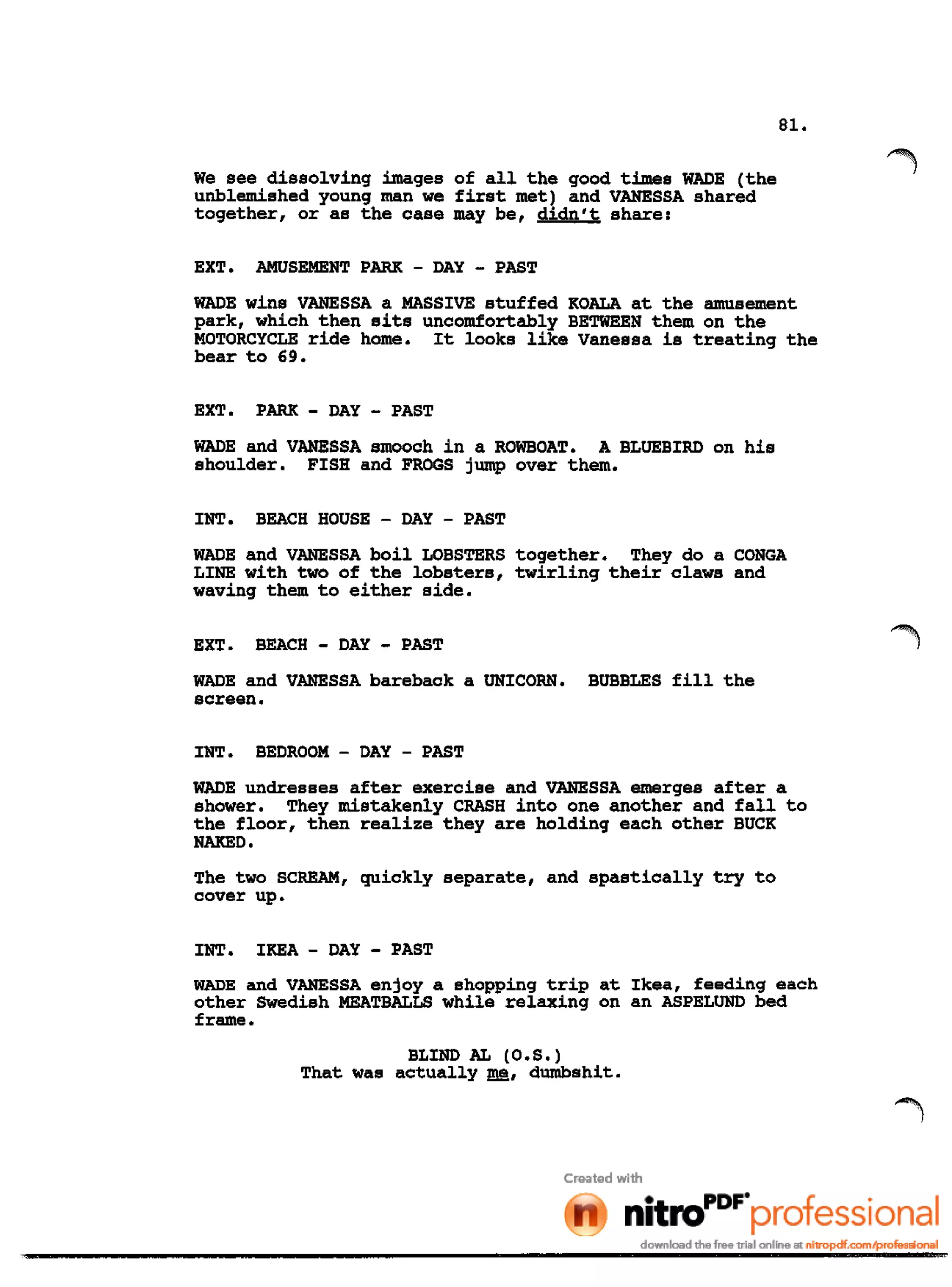 81.
We see dissolving images of all the good times WADE (the
unblemished young man we first met) and VANESSA shared
together, or as the case may be, didn't share:
~ ...~
EXT. AMUSEMENT PARK - DAY - PAST
WADE wins VANESSA a MASSIVE stuffed KOALA at the amusement
park, which then sits uncomfortably BETWEEN them on the
MOTORCYCLE ride home. It looks like Vanessa is treating the
bear to 69.
EXT. PARK - DAY - PAST
WADE and VANESSA smooch in a ROWBOAT. A BLUEBIRD on his
shoulder. FISH and FROGS jump over them.
INT. BEACH HOUSE - DAY - PAST
WADE and VANESSA boil LOBSTERS together. They do a CONGA
LINE with two of the lobsters, twirling their claws and
waving them to either side.
EXT. BEACH - DAY - PAST
WADE and VANESSA bareback a UNICORN. BUBBLES fill the
screen.
INT. BEDROOM - DAY - PAST
WADE undresses after exercise and VANESSA emerges after a
shower. They mistakenly CRASH into one another and fall to
the floor, then realize they are holding each other BUCK
NAKED.
The two SCREAM, quickly separate, and spastically try to
cover up.
INT. IKEA - DAY - PAST
WADE and VANESSA enjoy a shopping trip at Ikea, feeding each
other Swedish MEATBALLS while relaxing on an ASPELUND bed
frame.
BLIND AL (O.S.)
That was actually ~, dumbshit.
 