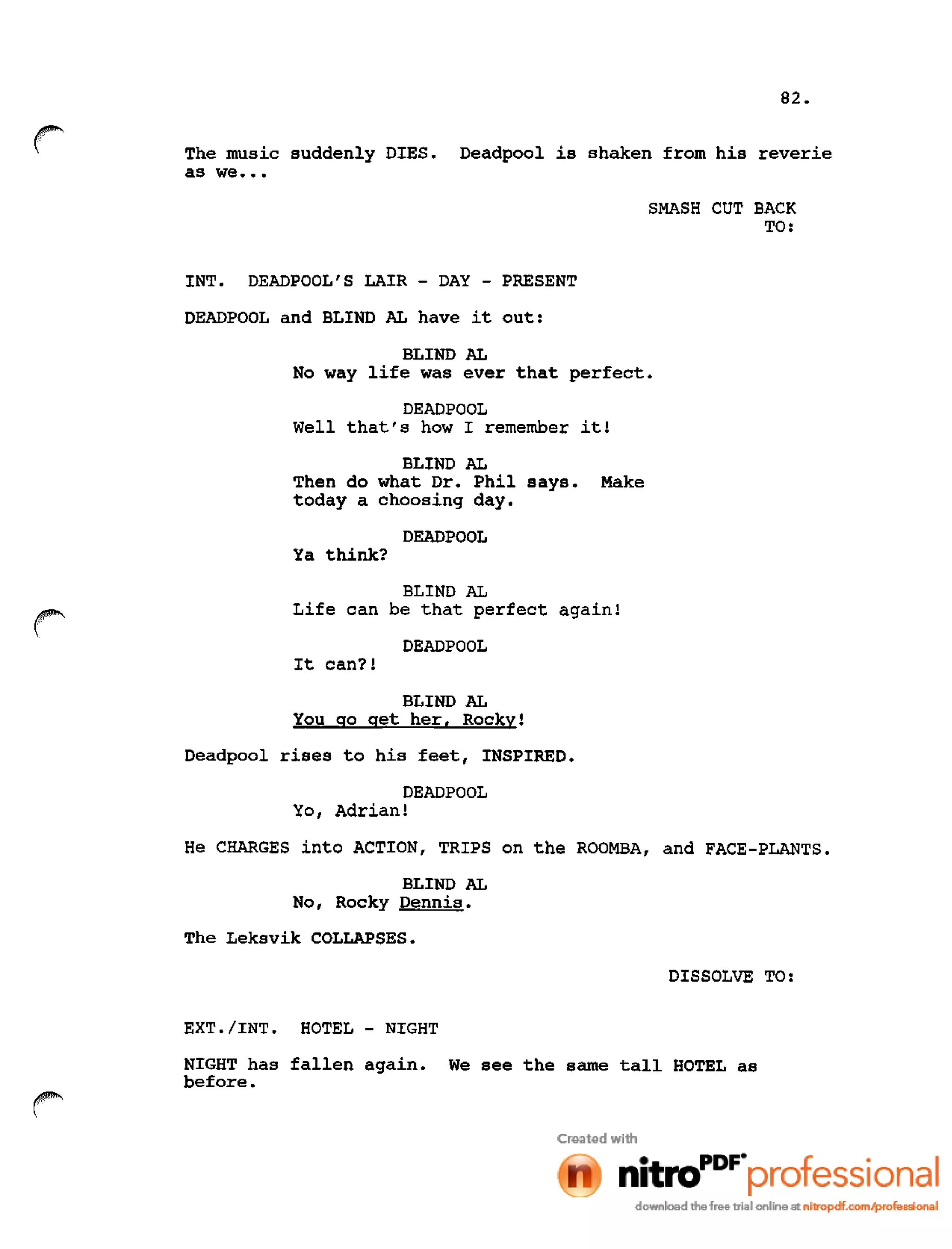 82.
r: The music suddenly DIES. Deadpool is shaken from his reverie
as we •••
SMASH CUT BACK
TO:
INT. DEADPOOL'S LAIR - DAY - PRESENT
DEADPOOL and BLIND AL have it out:
BLIND AL
No way life was ever that perfect.
DEADPOOL
Well that's how I remember it!
BLIND AL
Then do what Dr. Phil says. Make
today a choosing day.
DEADPOOL
Ya think?
r
BLIND AL
Life can be that perfect again!
DEADPOOL
It can?!
BLIND AL
You go get her. Rocky!
Deadpool rises to his feet, INSPIRED.
DEADPOOL
Yo, Adrian!
He CHARGES into ACTION, TRIPS on the ROOMBA, and FACE-PLANTS.
BLIND AL
No, Rocky Dennis.
The Leksvik COLLAPSES.
DISSOLVE TO:
EXT. lINT. HOTEL - NIGHT
NIGHT has fallen again. We see the same tall HOTEL as
before.
 