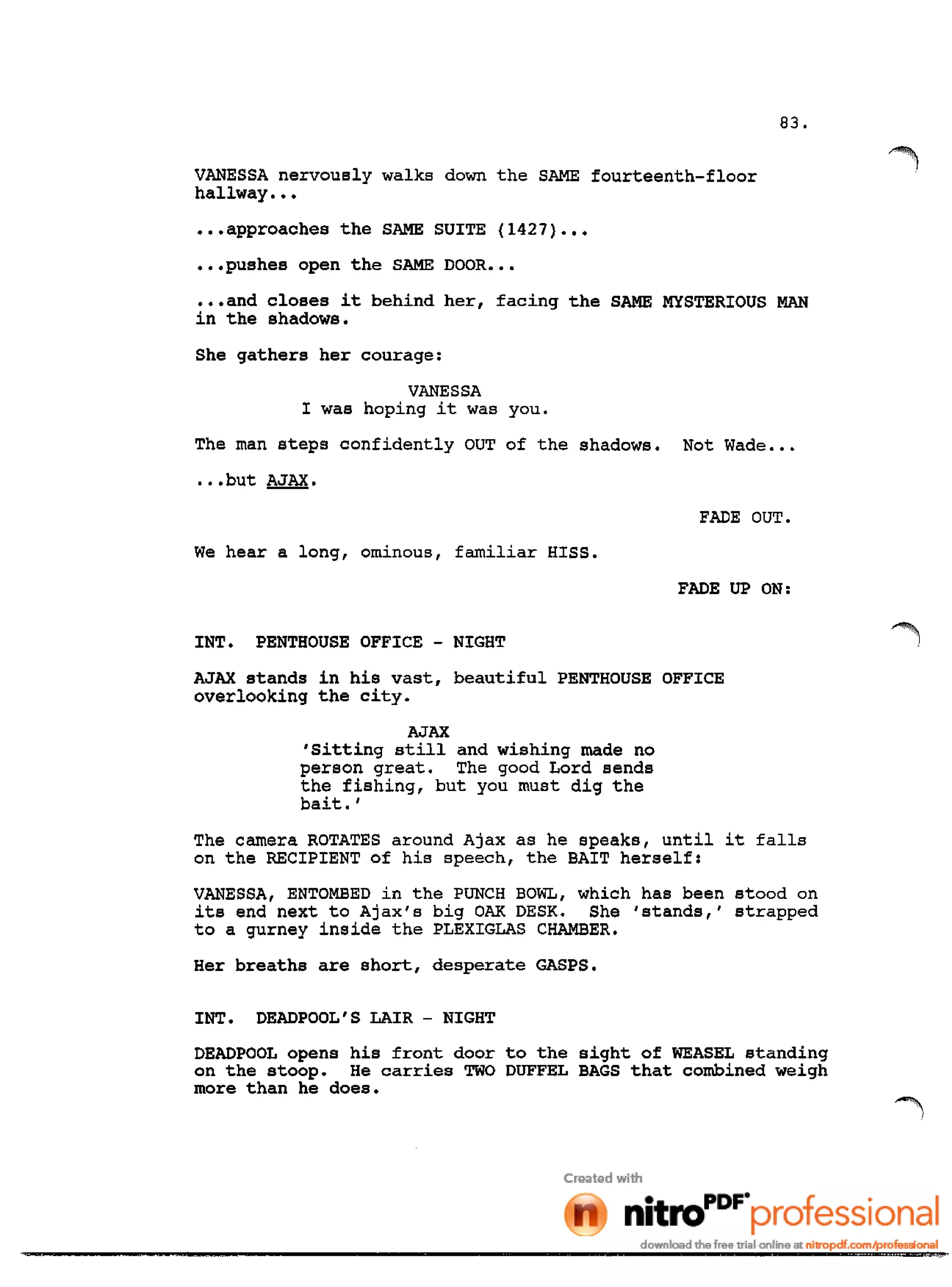83.
VANESSA nervously walks down the SAME fourteenth-floor
hallway •••
•••approaches the SAME SUITE (1427} •••
•••pushes open the SAME DOOR •••
•••and closes it behind her, facing the SAME MYSTERIOUS MAN
in the shadows.
She gathers her courage:
VANESSA
I was hoping it was you.
The man steps confidently OUT of the shadows. Not Wade •••
.••but AJAX.
FADE OUT.
We hear a long, ominous, familiar HISS.
FADE UP ON:
INT. PENTHOUSE OFFICE - NIGHT
AJAX stands in his vast, beautiful PENTHOUSE OFFICE
overlooking the city.
AJAX
'sitting still and wishing made no
person great. The good Lord sends
the fishing, but you must dig the
bait. '
The camera ROTATES around Ajax as he speaks, until it falls
on the RECIPIENT of his speech, the BAIT herself:
VANESSA, ENTOMBED in the PUNCH BOWL, which has been stood on
its end next to Ajax's big OAK DESK. She 'stands,' strapped
to a gurney inside the PLEXIGLAS CHAMBER.
Her breaths are short, desperate GASPS.
INT. DEADPOOL'S LAIR - NIGHT
DEADPOOL opens his front door to the sight of WEASEL standing
on the stoop. He carries TWO DUFFEL BAGS that combined weigh
more than he does.
 