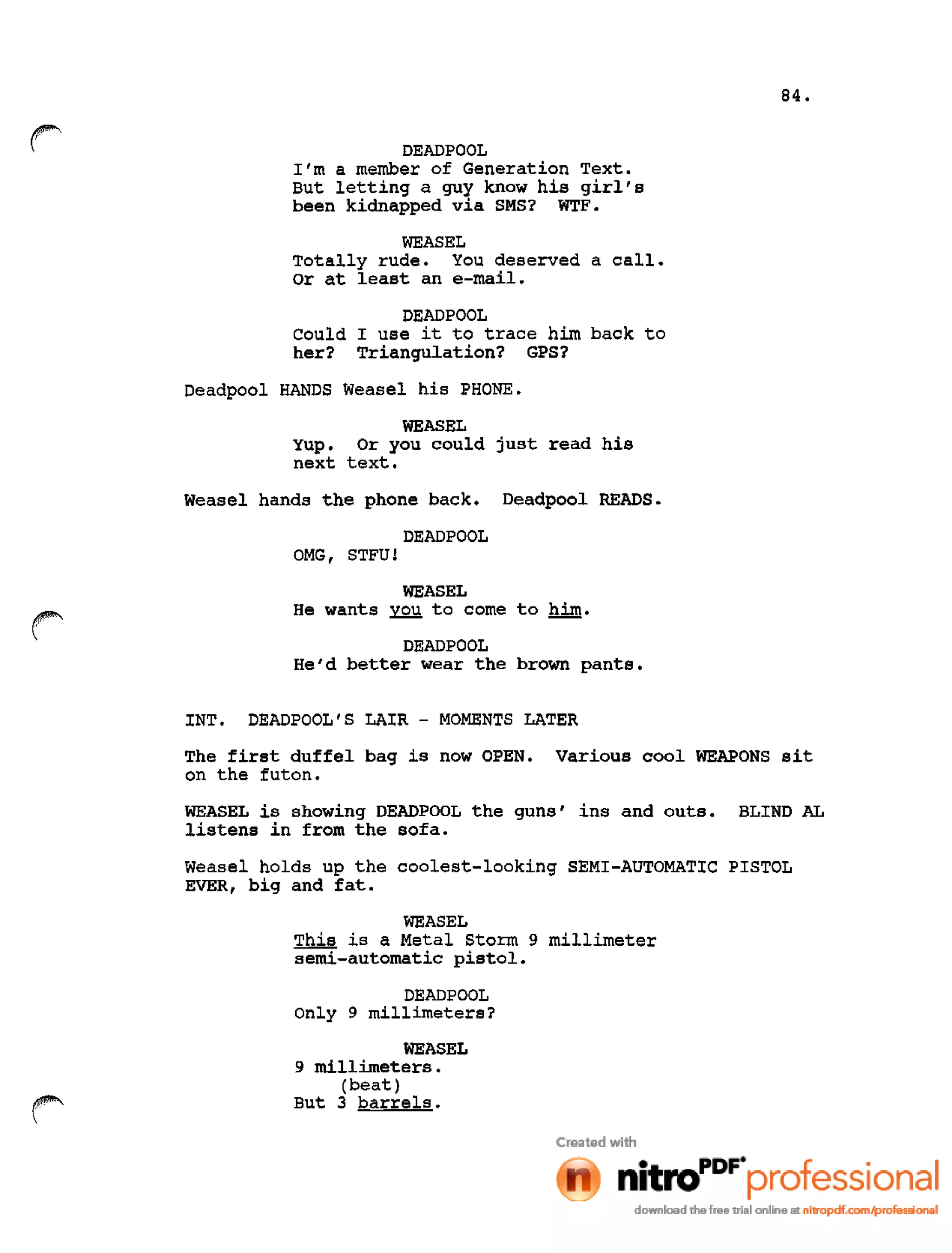 84.
r DEADPOOL
I'm a member of Generation Text.
But letting a guy know his girl's
been kidnapped via SMS? WTF.
WEASEL
Totally rude. You deserved a call.
Or at least an e-mail.
DEAD POOL
Could I use it to trace him back to
her? Triangulation? GPS?
Deadpool HANDS Weasel his PHONE.
WEASEL
Yup. Or you could just read his
next text.
Weasel hands the phone back. Deadpool READS.
DEAD POOL
OMG, STFU!
WEASEL
He wants you to come to him.
DEADPOOL
He'd better wear the brown pants.
INT. DEADPOOL'S LAIR - MOMENTS LATER
The first duffel bag is now OPEN. Various cool WEAPONS sit
on the futon.
WEASEL is showing DEADPOOL the guns' ins and outs. BLIND AL
listens in from the sofa.
Weasel holds up the coolest-looking SEMI-AUTOMATIC PISTOL
EVER, big and fat.
WEASEL
This is a Metal Storm 9 millimeter
semi-automatic pistol.
DEAD POOL
Only 9 millimeters?
WEASEL
9 millimeters.
(beat)
But 3 barrels.
 