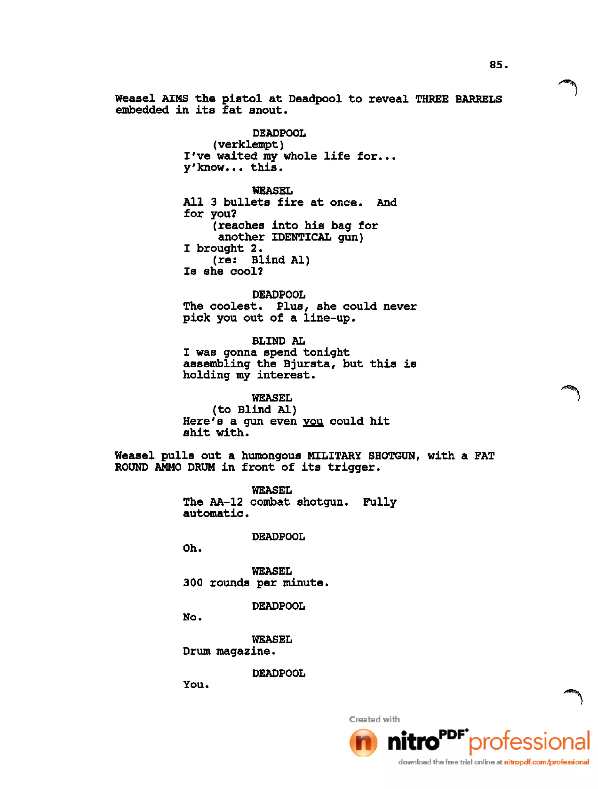 85.
Weasel AIMS the pistol at Deadpool to reveal THREE BARRELS
embedded in its fat snout.
DEADPOOL
(verklempt)
I've waited my whole life for •••
y'know ••• this.
WEASEL
All 3 bullets fire at once. And
for you?
(reaches into his bag for
another IDENTICAL gun)
I brought 2.
(re: Blind Al)
Is she cool?
DEADPOOL
The coolest. Plus, she could never
pick you out of a line-up.
BLIND AL
I was gonna spend tonight
assembling the Bjursta, but this is
holding my interest.
WEASEL
(to Blind Al)
Here's a gun even you could hit
shit with.
Weasel pulls out a humongous MILITARY SHOTGUN, with a FAT
ROUND AMMO DRUM in front of its trigger.
WEASEL
The AA-12 combat shotgun. Fully
automatic.
DEADPOOL
Oh.
WEASEL
300 rounds per minute.
DEADPOOL
No.
WEASEL
Drum magazine.
DEADPOOL
You.
 