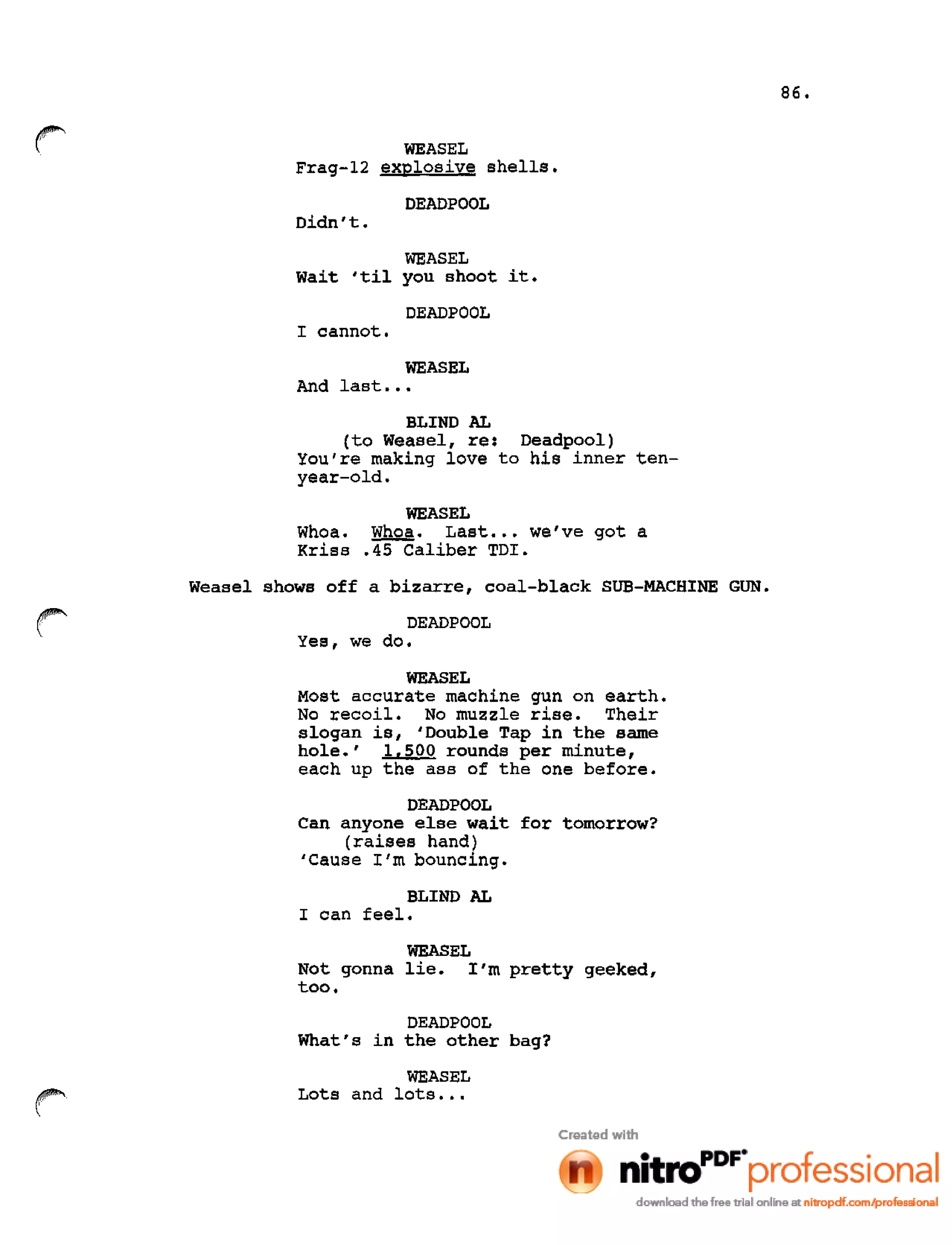 WEASEL
Frag-12 explosive shells.
DEADPOOL
Didn't.
WEASEL
wait 'til you shoot it.
DEADPOOL
I cannot.
WEASEL
And last •••
BLIND AL
(to Weasel, re: Deadpool)
You're making love to his inner ten-
year-old.
WEASEL
Whoa. Whoa. Last... we've got a
Kriss .45 Caliber TDI.
Weasel shows off a bizarre, coal-black SUB-MACHINE GUN.
DEADPOOL
Yes, we do.
WEASEL
Most accurate machine gun on earth.
No recoil. No muzzle rise. Their
slogan is, 'Double Tap in the same
hole.' 1,500 rounds per minute,
each up the ass of the one before.
DEADPOOL
Can anyone else wait for tomorrow?
(raises hand)
'Cause I'm bouncing.
BLIND AL
I can feel.
WEASEL
Not gonna lie. I'm pretty geeked,
too.
DEADPOOL
What's in the other bag?
~

WEASEL
Lots and lots •••
86.
 