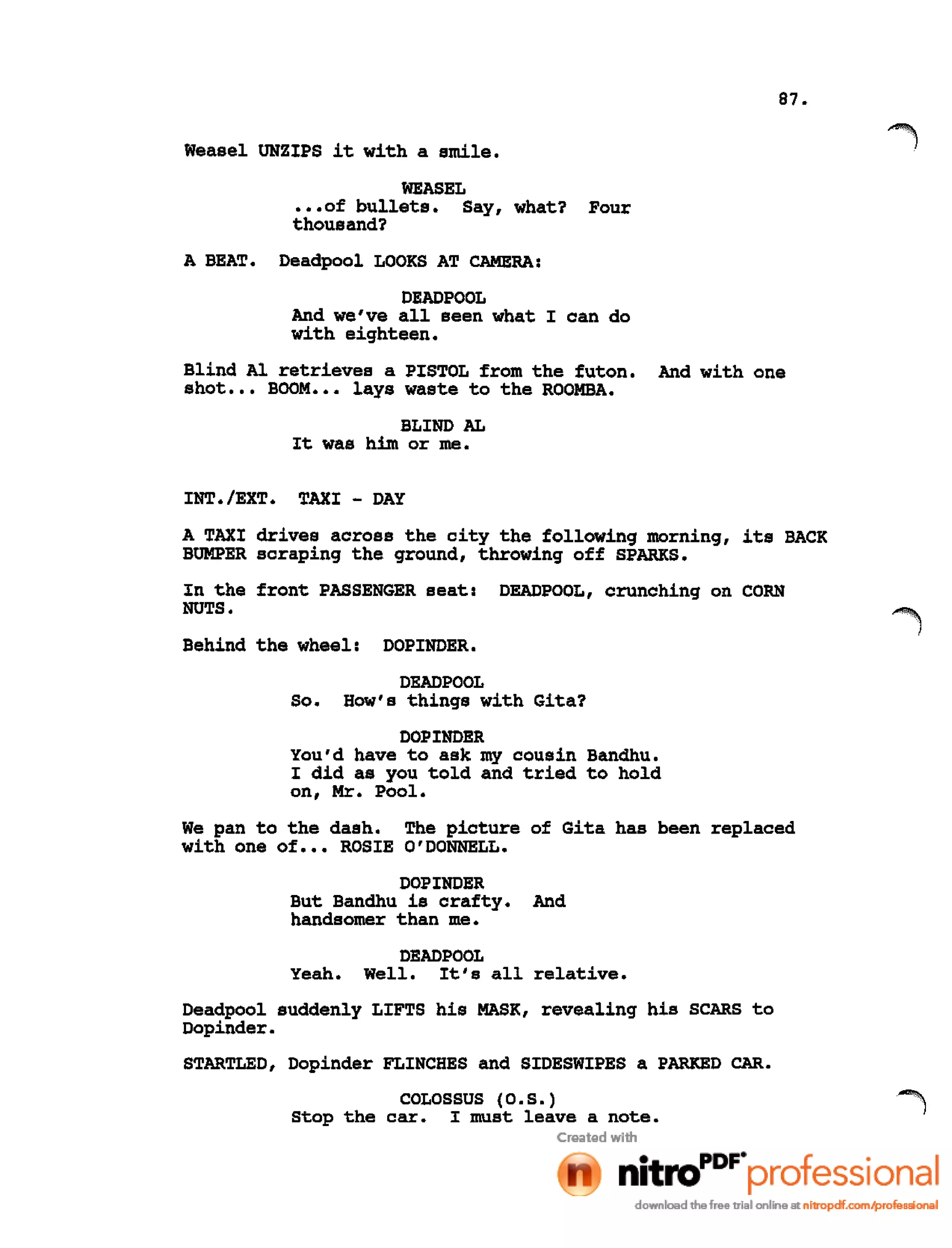 87.
Weasel UNZIPS it with a smile.
WEASEL
•••of bullets. Say, what?
thousand?
Four
A BEAT. Deadpool LOOKS AT CAMERA:
DEADPOOL
And we've all seen what I can do
with eighteen.
Blind Al retrieves a PISTOL from the futon. And with one
shot ••• BOOM ••• lays waste to the ROOMBA.
BLIND AL
It was him or me.
INT./EXT. TAXI - DAY
A TAXI drives across the city the following morning, its BACK
BUMPER scraping the ground, throwing off SPARKS.
In the front PASSENGER seat: DEADPOOL, crunching on CORN
NUTS.
Behind the wheel: DOPINDER.
DEAD POOL
So. How's things with Gita?
DOPINDER
You'd have to ask my cousin Bandhu.
I did as you told and tried to hold
on, Mr. Pool.
We pan to the dash. The picture of Gita has been replaced
with one of ••• ROSIE O'DONNELL.
DOPINDER
But Bandhu is crafty. And
handsomer than me.
DEADPOOL
Yeah. Well. It's all relative.
Deadpool suddenly LIFTS his MASK, revealing his SCARS to
Dopinder.
STARTLED, Dopinder FLINCHES and SIDESWIPES a PARKED CAR.
COLOSSUS (O.S.)
stop the car. I must leave a note.
 