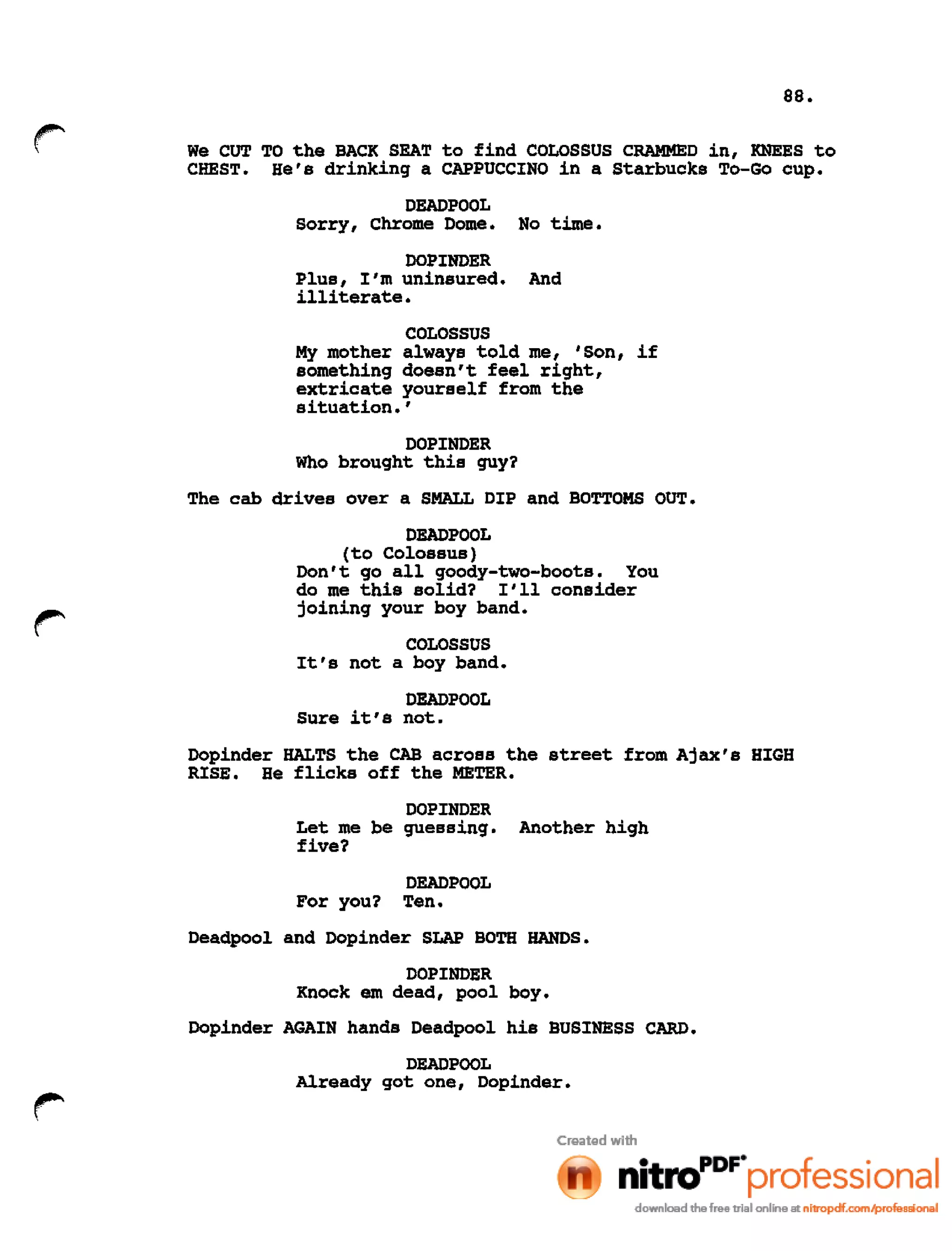 88.
We CUT TO the BACK SEAT to find COLOSSUS CRAMMED in, KNEES to
CHEST. He's drinking a CAPPUCCINO in a Starbucks To-Go cup.
DEADPOOL
Sorry, Chrome Dome. No time.
DOPINDER
Plus, I'm uninsured. And
illiterate.
COLOSSUS
My mother always told me, 'Son, if
something doesn't feel right,
extricate yourself from the
situation. '
DOPINDER
Who brought this guy?
The cab drives over a SMALL DIP and BOTTOMS OUT.
DEADPOOL
(to Colossus)
Don't go all goody-two-boots. You
do me this solid? I'll consider
joining your boy band.
COLOSSUS
It's not a boy band.
DEADPOOL
Sure it's not.
Dopinder HALTS the CAB across the street from Ajax's HIGH
RISE. He flicks off the METER.
DOPINDER
Let me be guessing. Another high
five?
DEADPOOL
For you? Ten.
Deadpool and Dopinder SLAP BOTH HANDS.
DOPINDER
Knock em dead, pool boy.
Dopinder AGAIN hands Deadpool his BUSINESS CARD.
DEAD POOL
Already got one, Dopinder.
 