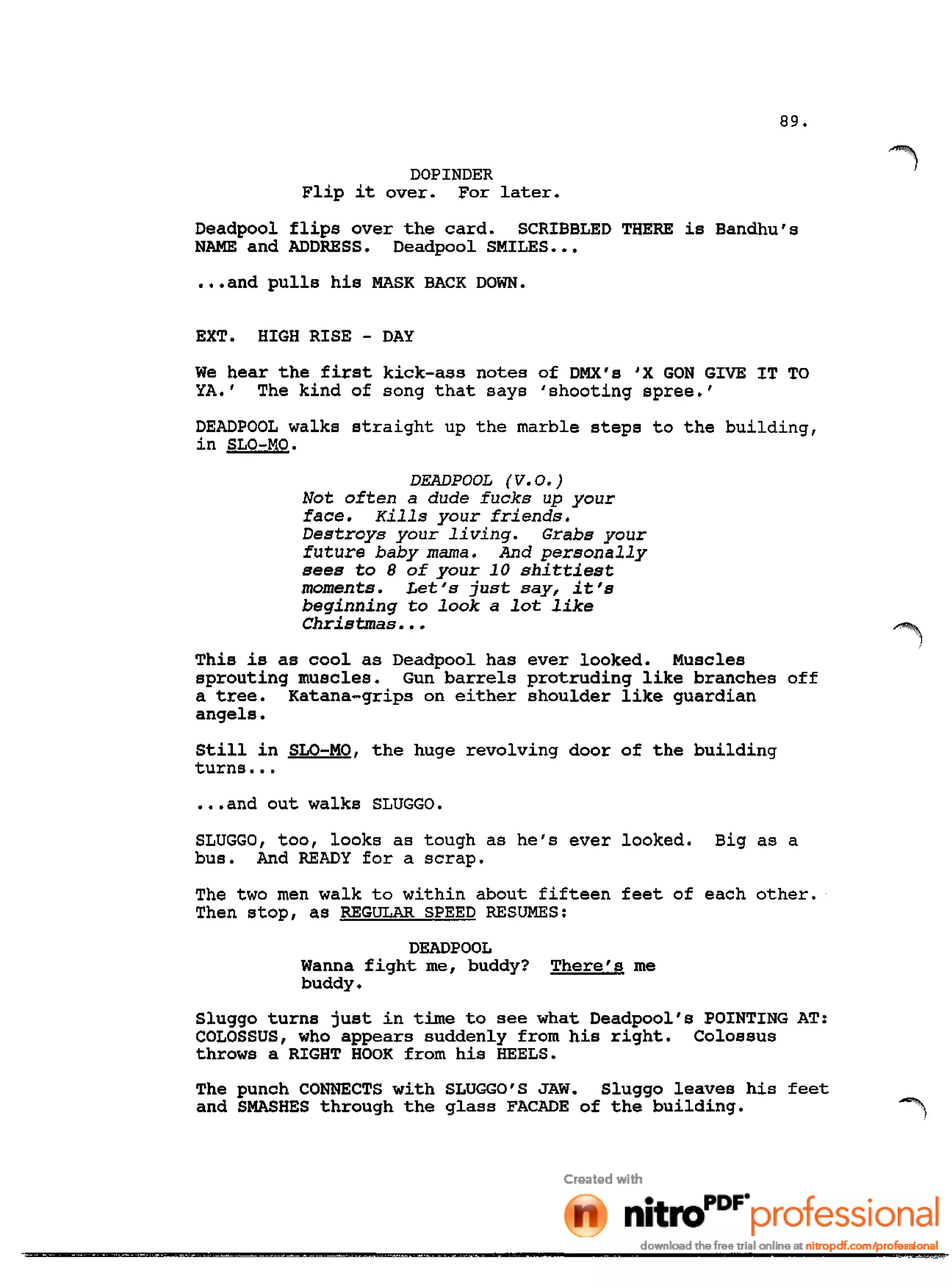 89.
DOPINDER
Flip it over. For later.
Deadpool flips over the card. SCRIBBLED THERE is Bandhu's
NAME and ADDRESS. Deadpool SMILES •••
•••and pulls his MASK BACK DOWN.
EXT. HIGH RISE - DAY
We hear the first kick-ass notes of DMX's 'X GON GIVE IT TO
YA.' The kind of song that says 'shooting spree.'
DEADPOOL walks straight up the marble steps to the building,
in SLO-MO.
DEADPOOL (V.O.)
Not often a dude fucks up your
face. Kills your friends.
Destroys your living. Grabs your
future baby mama. And personally
sees to 8 of your 10 shittiest
moments. Let's just say, it's
beginning to look a lot like
Christmas •••
This is as cool as Deadpool has ever looked. Muscles
sprouting muscles. Gun barrels protruding like branches off
a tree. Katana-grips on either shoulder like guardian
angels.
Still in SLO-MO, the huge revolving door of the building
turns •••
•••and out walks SLUGGO.
SLUGGO, too, looks as tough as he's ever looked. Big as a
bus. And READY for a scrap.
The two men walk to within about fifteen feet of each other.
Then stop, as REGULAR SPEED RESUMES:
DEADPOOL
Wanna fight me, buddy? There's me
buddy.
Sluggo turns just in time to see what Deadpool's POINTING AT:
COLOSSUS, who appears suddenly from his right. Colossus
throws a RIGHT HOOK from his HEELS.
The punch CONNECTS with SLUGGO'S JAW. Sluggo leaves his feet
and SMASHES through the glass FACADE of the building.
 