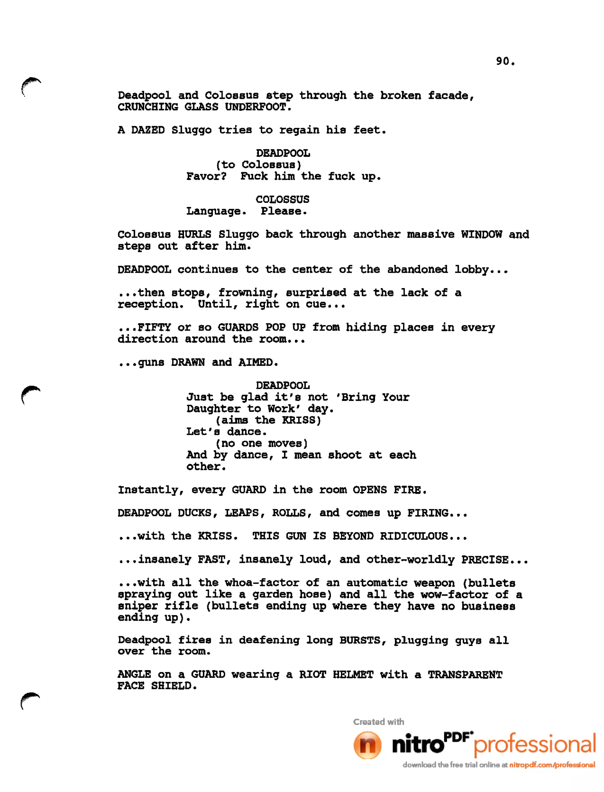 90.
r Deadpool and Colossus step through the broken facade,
CRUNCHING GLASS UNDERFOOT.
A DAZED Sluggo tries to regain his feet.
DEADPOOL
(to Colossus)
Favor? Fuck him the fuck up.
COLOSSUS
Language. Please.
Colossus HURLS Sluggo back through another massive WINDOW and
steps out after him.
DEADPOOL continues to the center of the abandoned lobby •••
•••then stops, frowning, surprised at the lack of a
reception. Until, right on cue •••
•••FIFTY or so GUARDS POP UP from hiding places in every
direction around the room •••
•••guns DRAWN and AIMED.
DEADPOOL
Just be glad it's not 'Bring Your
Daughter to Work' day.
(aims the KRISS)
Let's dance.
(no one moves)
And by dance, I mean shoot at each
other.
Instantly, every GUARD in the room OPENS FIRE.
DEADPOOL DUCKS, LEAPS, ROLLS, and comes up FIRING •••
•••with the KRISS. THIS GUN IS BEYOND RIDICULOUS •••
.••insanely FAST, insanely loud, and other-worldly PRECISE •••
•••with all the whoa-factor of an automatic weapon (bullets
spraying out like a garden hose) and all the wow-factor of a
sniper rifle (bullets ending up where they have no business
ending up).
Deadpool fires in deafening long BURSTS, plugging guys all
over the room.
ANGLE on a GUARD wearing a RIOT HELMET with a TRANSPARENT
FACE SHIELD.
 