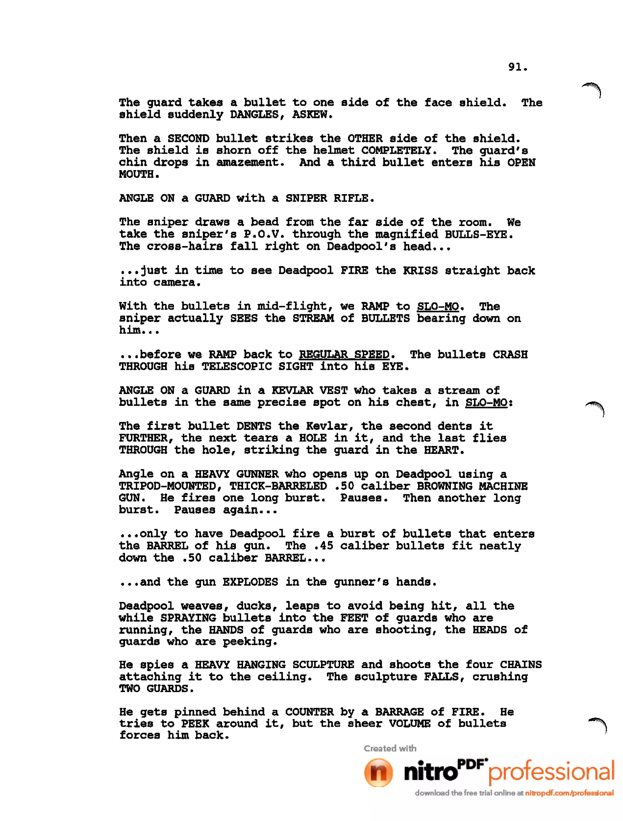 91.
The guard takes a bullet to one side of the face shield. The
shield suddenly DANGLES, ASKEW.
Then a SECOND bullet strikes the OTHER side of the shield.
The shield is shorn off the helmet COMPLETELY. The guard's
chin drops in amazement. And a third bullet enters his OPEN
MOUTH.
ANGLE ON a GUARD with a SNIPER RIFLE.
The sniper draws a bead from the far side of the room. We
take the sniper's P.O.V. through the magnified BULLS-EYE.
The cross-hairs fall right on Deadpool's head •••
•••just in time to see Deadpool FIRE the KRISS straight back
into camera.
with the bullets in mid-flight, we RAMP to SLO-MO. The
sniper actually SEES the STREAM of BULLETS bearing down on
him ...
•••before we RAMP back to REGULAR SPEED. The bullets CRASH
THROUGH his TELESCOPIC SIGHT into his EYE.
ANGLE ON a GUARD in a KEVLAR VEST who takes a stream of
bullets in the same precise spot on his chest, in SLO-MO:
The first bullet DENTS the Kevlar, the second dents it
FURTHER, the next tears a HOLE in it, and the last flies
THROUGH the hole, striking the guard in the HEART.
Angle on a HEAVY GUNNER who opens up on Deadpool using a
TRIPOD-MOUNTED, THICK-BARRELED .50 caliber BROWNING MACHINE
GUN. He fires one long burst. Pauses. Then another long
burst. Pauses again •••
•••only to have Deadpool fire a burst of bullets that enters
the BARREL of his gun. The .45 caliber bullets fit neatly
down the .50 caliber BARREL •••
•••and the gun EXPLODES in the gunner's hands.
Deadpool weaves, ducks, leaps to avoid being hit, all the
while SPRAYING bullets into the FEET of guards who are
running, the HANDS of guards who are shooting, the HEADS of
guards who are peeking.
He spies a HEAVY HANGING SCULPTURE and shoots the four CHAINS
attaching it to the ceiling. The sculpture FALLS, crushing
TWO GUARDS.
He gets pinned behind a COUNTER by a BARRAGE of FIRE. He
tries to PEEK around it, but the sheer VOLUME of bullets
forces him back.
 