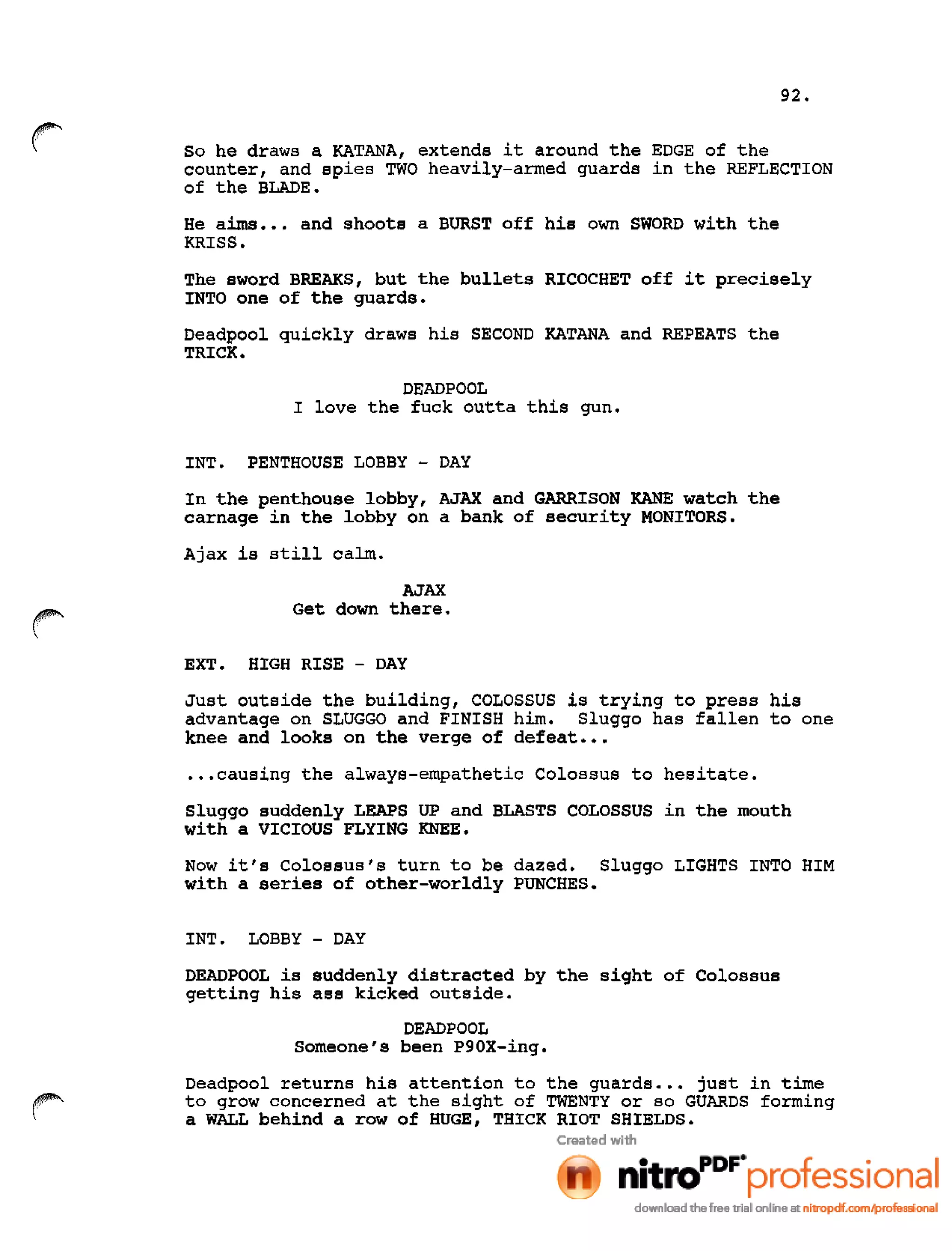 92.
So he draws a KATANA, extends it around the EDGE of the
counter, and spies TWO heavily-armed guards in the REFLECTION
of the BLADE.
He aims ••• and shoots a BURST off his own SWORD with the
KRISS.
The sword BREAKS, but the bullets RICOCHET off it precisely
INTO one of the guards.
Deadpool quickly draws his SECOND KATANA and REPEATS the
TRICK.
DEADPOOL
I love the fuck outta this gun.
INT. PENTHOUSE LOBBY - DAY
In the penthouse lobby, AJAX and GARRISON KANE watch the
carnage in the lobby on a bank of security MONITORS.
Ajax is still calm.
AJAX
Get down there.
EXT. HIGH RISE - DAY
Just outside the building, COLOSSUS is trying to press his
advantage on SLUGGO and FINISH him. Sluggo has fallen to one
knee and looks on the verge of defeat •••
•••causing the always-empathetic colossus to hesitate.
Sluggo suddenly LEAPS UP and BLASTS COLOSSUS in the mouth
with a VICIOUS FLYING KNEE.
Now it's Colossus's turn to be dazed. Sluggo LIGHTS INTO HIM
with a series of other-worldly PUNCHES.
INT. LOBBY - DAY
DEADPOOL is suddenly distracted by the sight of Colossus
getting his ass kicked outside.
DEADPOOL
Someone's been P90X-ing.
Deadpool returns his attention to the guards ••• just in time
to grow concerned at the sight of TWENTY or so GUARDS forming
a WALL behind a row of HUGE, THICK RIOT SHIELDS.
 