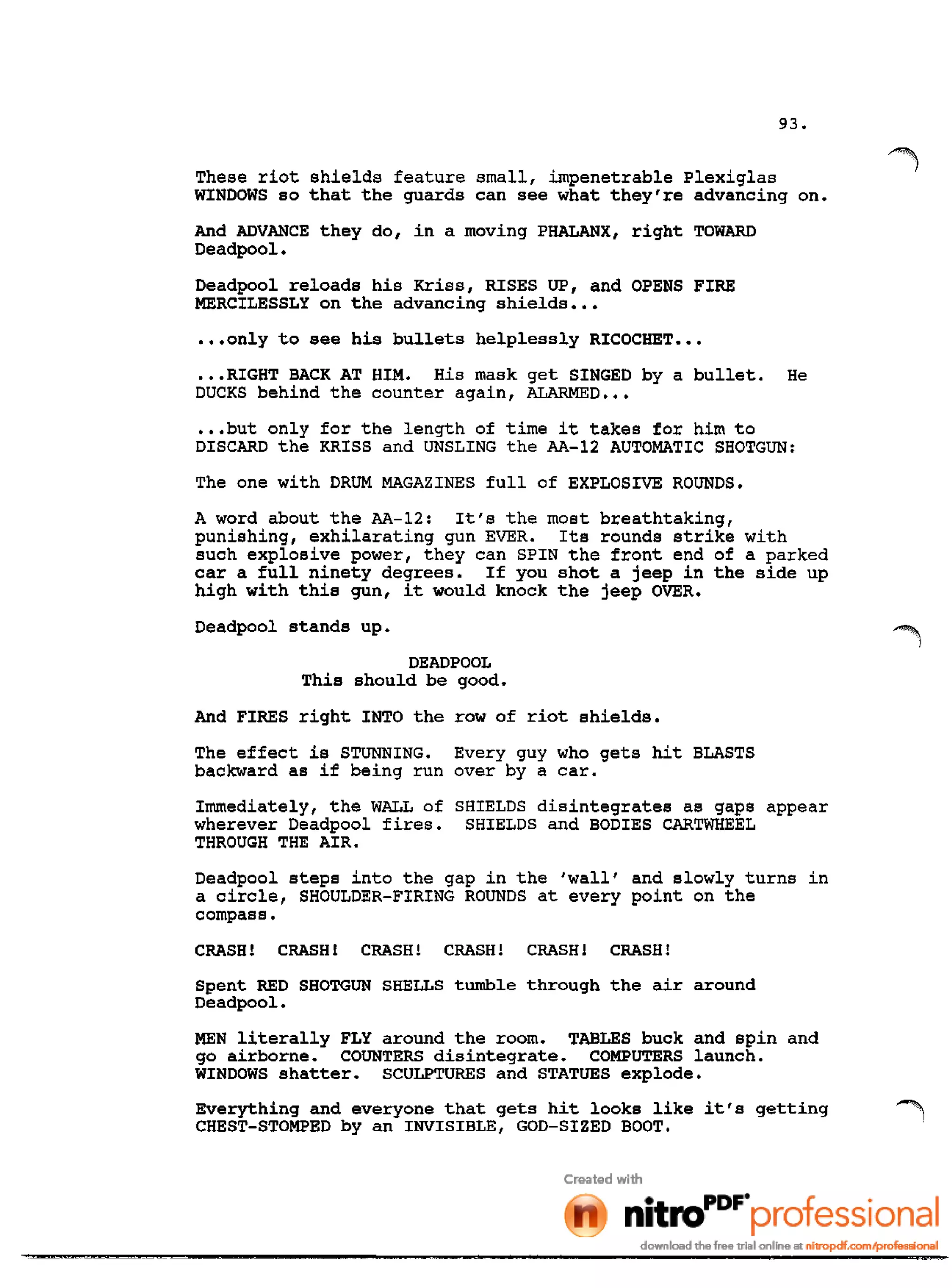 93.
These riot shields feature small, impenetrable Plexiglas
WINDOWS so that the guards can see what they're advancing on.
And ADVANCE they do, in a moving PHALANX, right TOWARD
Deadpool.
Deadpool reloads his Kriss, RISES UP, and OPENS FIRE
MERCILESSLY on the advancing shields •••
•••only to see his bullets helplessly RICOCHET •••
•••RIGHT BACK AT HIM. His mask get SINGED by a bullet. He
DUCKS behind the counter again, ALARMED •••
•••but only for the length of time it takes for him to
DISCARD the KRISS and UNSLING the AA-12 AUTOMATIC SHOTGUN:
The one with DRUM MAGAZINES full of EXPLOSIVE ROUNDS.
A word about the AA-12: It's the most breathtaking,
punishing, exhilarating gun EVER. Its rounds strike with
such explosive power, they can SPIN the front end of a parked
car a full ninety degrees. If you shot a jeep in the side up
high with this gun, it would knock the jeep OVER.
Deadpool stands up.
DEADPOOL
This should be good.
And FIRES right INTO the row of riot shields.
The effect is STUNNING. Every guy who gets hit BLASTS
backward as if being run over by a car.
Immediately, the WALL of SHIELDS disintegrates as gaps appear
wherever Deadpool fires. SHIELDS and BODIES CARTWHEEL
THROUGH THE AIR.
Deadpool steps into the gap in the 'wall' and slowly turns in
a circle, SHOULDER-FIRING ROUNDS at every point on the
compass.
CRASH! CRASH! CRASH! CRASH! CRASH! CRASH!
Spent RED SHOTGUN SHELLS tumble through the air around
Deadpool.
MEN literally FLY around the room. TABLES buck and spin and
go airborne. COUNTERS disintegrate. COMPUTERS launch.
WINDOWS shatter. SCULPTURES and STATUES explode.
Everything and everyone that gets hit looks like it's getting ~
CHEST-STOMPED by an INVISIBLE, GOD-SIZED BOOT.
 