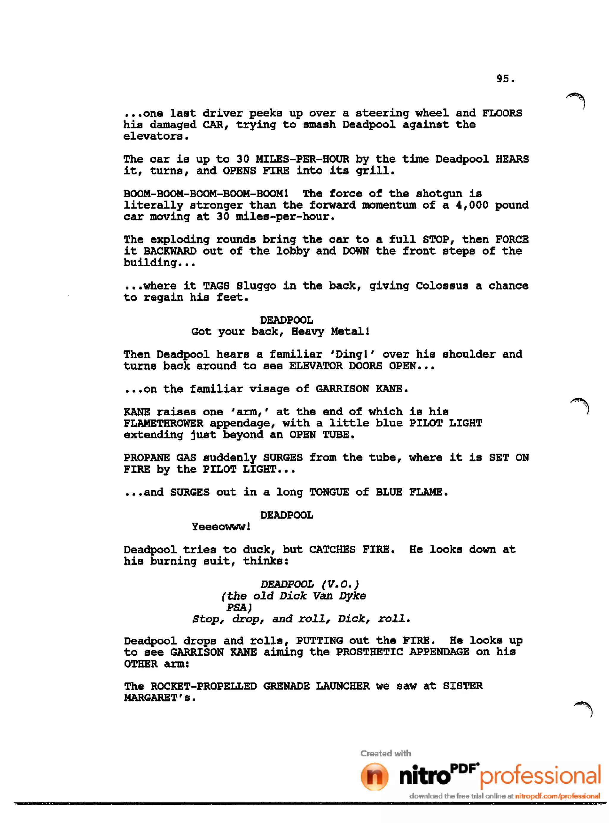 95•
•••one last driver peeks up over a steering wheel and FLOORS
his damaged CAR, trying to smash Deadpool against the
elevators.
The car is up to 30 MILES-PER-HOUR by the time Deadpool HEARS
it, turns, and OPENS FIRE into its grill.
BOOM-BOOM-BOOM-BOOM-BOOM! The force of the shotgun is
literally stronger than the forward momentum of a 4,000 pound
car moving at 30 miles-per-hour.
The exploding rounds bring the car to a full STOP, then FORCE
it BACKWARD out of the lobby and DOWN the front steps of the
building •••
•••where it TAGS Sluggo in the back, giving Colossus a chance
to regain his feet.
DEADPOOL
Got your back, Heavy Metall
Then Deadpool hears a familiar 'Ding!' over his shoulder and
turns back around to see ELEVATOR DOORS OPEN •••
•••on the familiar visage of GARRISON KANE.
KANE raises one 'arm,' at the end of which is his
FLAMETHROWER appendage, with a little blue PILOT LIGHT
extending just beyond an OPEN TUBE.
PROPANE GAS suddenly SURGES from the tube, where it is SET ON
FIRE by the PILOT LIGHT •••
•••and SURGES out in a long TONGUE of BLUE FLAME.
DEAD POOL
Yeeeowww!
Deadpool tries to duck, but CATCHES FIRE. He looks down at
his burning suit, thinks:
DEADPOOL (V.O.)
(the old Dick Van Dyke
PSA)
stop, drop, and roll, Dick, roll.
Deadpool drops and rolls, PUTTING out the FIRE. He looks up
to see GARRISON KANE aiming the PROSTHETIC APPENDAGE on his
OTHER arm:
The ROCKET-PROPELLED GRENADE LAUNCHER we saw at SISTER
MARGARET's.
 