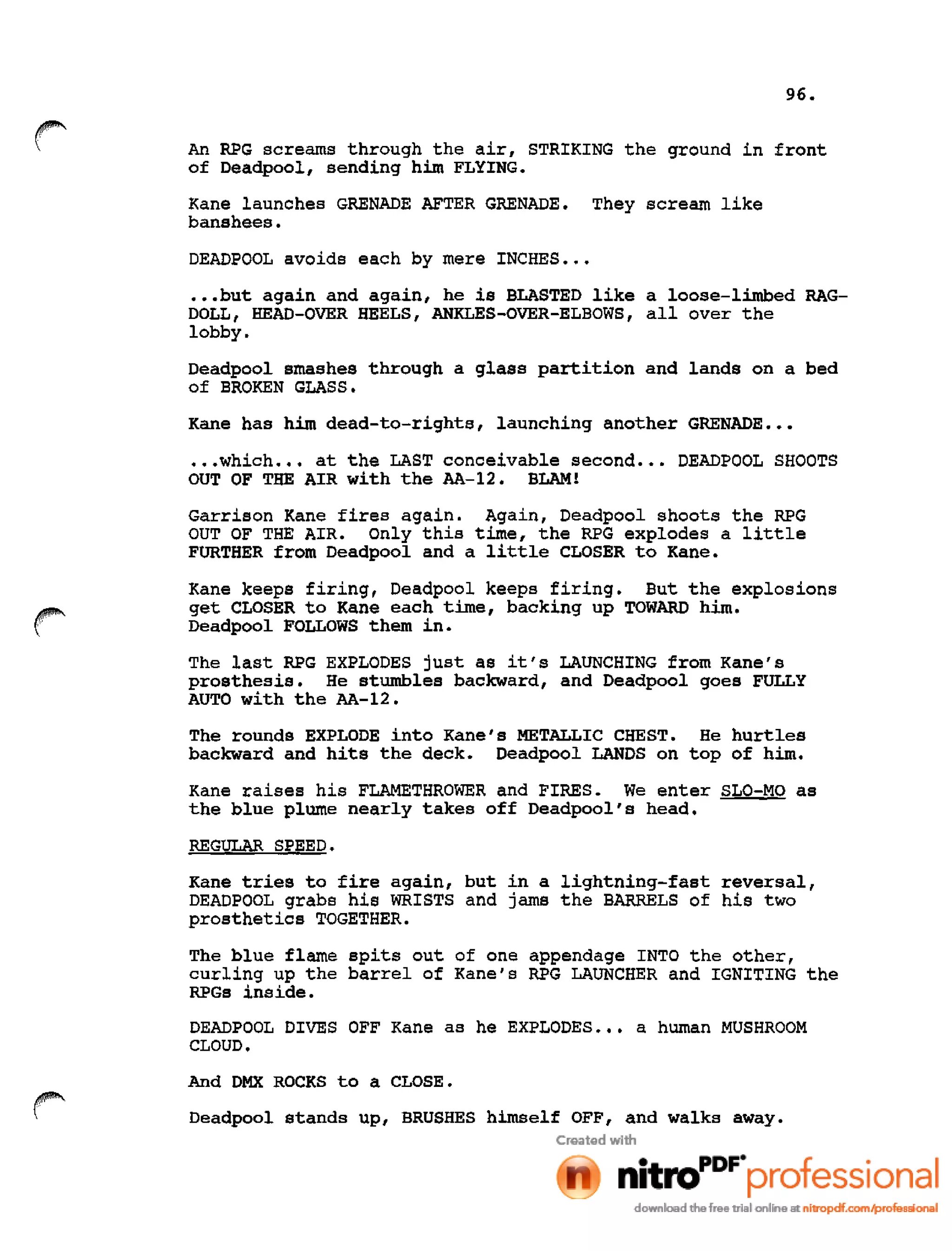 96.
An RPG screams through the air, STRIKING the ground in front
of Deadpool, sending him FLYING.
Kane launches GRENADE AFTER GRENADE. They scream like
banshees.
DEADPOOL avoids each by mere INCHES •••
•••but again and again, he is BLASTED like a loose-limbed RAG-
DOLL, HEAD-OVER HEELS, ANKLES-OVER-ELBOWS, allover the
lobby.
Deadpool smashes through a glass partition and lands on a bed
of BROKEN GLASS.
Kane has him dead-to-rights, launching another GRENADE •••
•••which ••• at the LAST conceivable second ••• DEADPOOL SHOOTS
OUT OF THE AIR with the AA-12. BLAM!
Garrison Kane fires again. Again, Deadpool shoots the RPG
OUT OF THE AIR. Only this time, the RPG explodes a little
FURTHER from Deadpool and a little CLOSER to Kane.
Kane keeps firing, Deadpool keeps firing. But the explosions
get CLOSER to Kane each time, backing up TOWARD him.
Deadpool FOLLOWS them in.
The last RPG EXPLODES just as it's LAUNCHING from Kane's
prosthesis. He stumbles backward, and Deadpool goes FULLY
AUTO with the AA-12.
The rounds EXPLODE into Kane's METALLIC CHEST. He hurtles
backward and hits the deck. Deadpool LANDS on top of him.
Kane raises his FLAMETHROWER and FIRES. We enter SLO-MO as
the blue plume nearly takes off Deadpool's head.
REGULAR SPEED.
Kane tries to fire again, but in a lightning-fast reversal,
DEADPOOL grabs his WRISTS and jams the BARRELS of his two
prosthetics TOGETHER.
The blue flame spits out of one appendage INTO the other,
curling up the barrel of Kane's RPG LAUNCHER and IGNITING the
RPGs inside.
DEADPOOL DIVES OFF Kane as he EXPLODES ••• a human MUSHROOM
CLOUD.
And DMX ROCKS to a CLOSE.
r Deadpool stands up, BRUSHES himself OFF, and walks away.
 