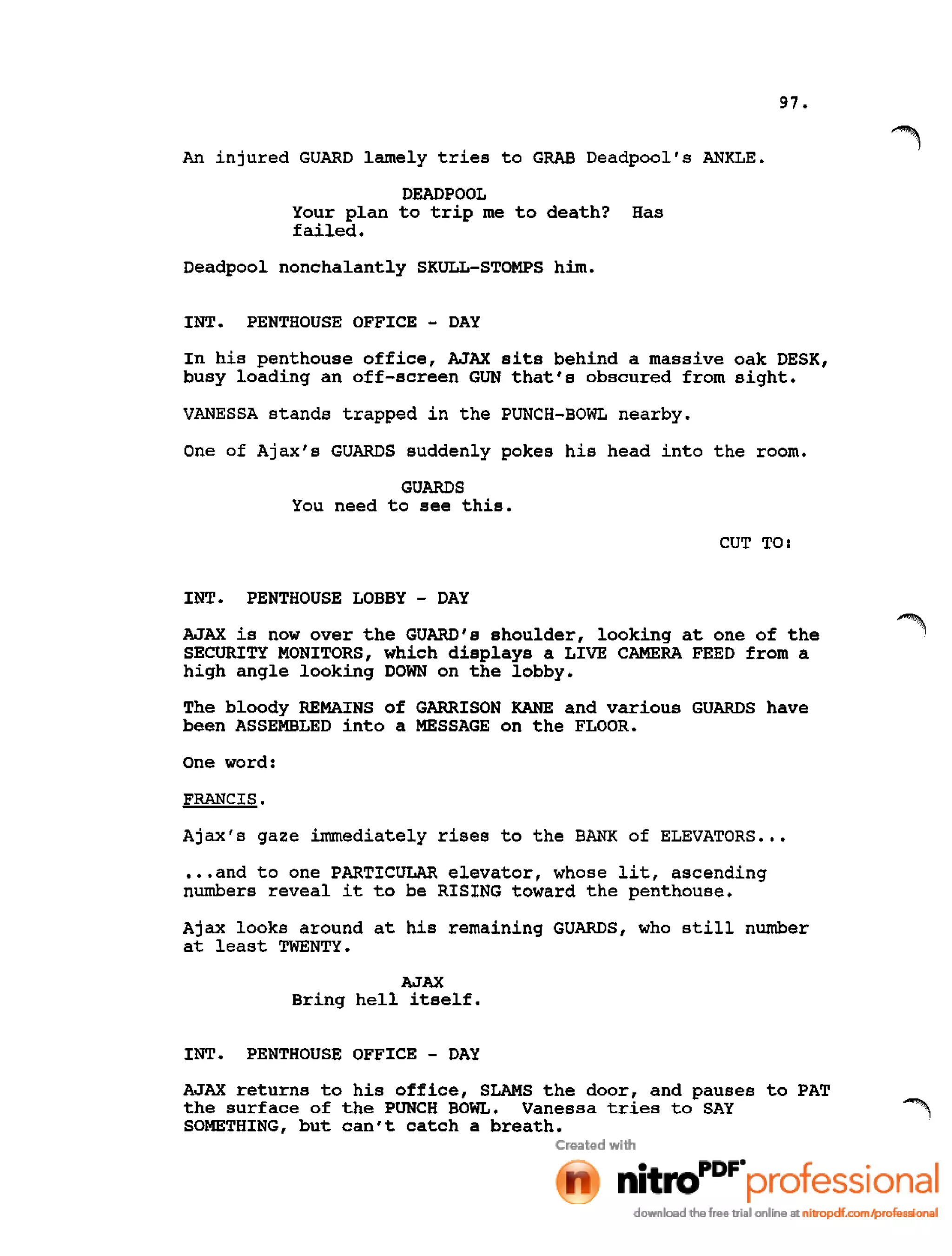 97.
An injured GUARD lamely tries to GRAB Deadpool's ANKLE.
DEADPOOL
Your plan to trip me to death? Has
failed.
Deadpool nonchalantly SKULL-STOMPS him.
INT. PENTHOUSE OFFICE - DAY
In his penthouse office, AJAX sits behind a massive oak DESK,
busy loading an off-screen GUN that's obscured from sight.
VANESSA stands trapped in the PUNCH-BOWL nearby.
One of Ajax's GUARDS suddenly pokes his head into the room.
GUARDS
You need to see this.
CUT TO:
INT. PENTHOUSE LOBBY - DAY
AJAX is now over the GUARD's shoulder, looking at one of the
SECURITY MONITORS, which displays a LIVE CAMERA FEED from a
high angle looking DOWN on the lobby.
The bloody REMAINS of GARRISON KANE and various GUARDS have
been ASSEMBLED into a MESSAGE on the FLOOR.
One word:
FRANCIS.
Ajax's gaze immediately rises to the BANK of ELEVATORS •••
•••and to one PARTICULAR elevator, whose lit, ascending
numbers reveal it to be RISING toward the penthouse.
Ajax looks around at his remaining GUARDS, who still number
at least TWENTY.
AJAX
Bring hell itself.
INT. PENTHOUSE OFFICE - DAY
AJAX returns to his office, SLAMS the door, and pauses to PAT
the surface of the PUNCH BOWL. Vanessa tries to SAY
SOMETHING, but can't catch a breath.
 