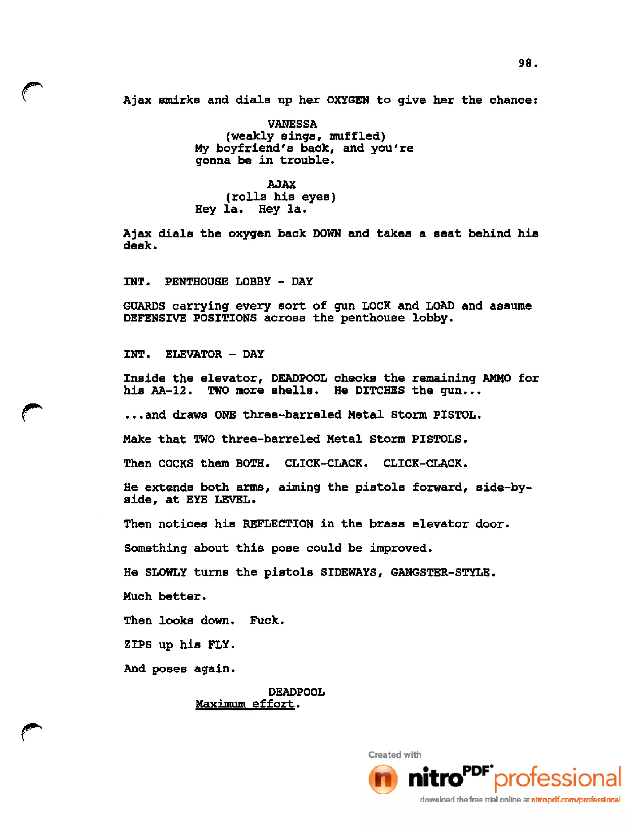 98.
Ajax smirks and dials up her OXYGEN to give her the chance:
VANESSA
(weakly sings, muffled)
My boyfriend's back, and you're
gonna be in trouble.
AJAX
(rolls his eyes)
Hey lao Hey lao
Ajax dials the oxygen back DOWN and takes a seat behind his
desk.
INT. PENTHOUSE LOBBY - DAY
GUARDS carrying every sort of gun LOCK and LOAD and assume
DEFENSIVE POSITIONS across the penthouse lobby.
INT. ELEVATOR - DAY
Inside the elevator, DEADPOOL checks the remaining AMMO for
his AA-12. TWO more shells. He DITCHES the gun •••
•••and draws ONE three-barreled Metal Storm PISTOL.
Make that TWO three-barreled Metal Storm PISTOLS.
Then COCKS them BOTH. CLICK-CLACK. CLICK-CLACK.
He extends both arms, aiming the pistols forward, side-by-
side, at EYE LEVEL.
Then notices his REFLECTION in the brass elevator door.
Something about this pose could be improved.
He SLOWLY turns the pistols SIDEWAYS, GANGSTER-STYLE.
Much better.
Then looks down. Fuck.
ZIPS up his FLY.
And poses again.
DEADPOOL
Maximum effort.
 