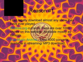 Reason #1 I can legally download almost any show they have ever played.  Bt.etree.org- currently there are over 1000 shows on this website. Available mostly as torrents. Live Music Archive  - Over 5000 concerts available in streaming/ MP3 download.  
