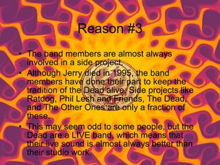 Reason #3 The band members are almost always involved in a side project. Although Jerry died in 1995, the band members have done their part to keep the tradition of the Dead alive. Side projects like Ratdog, Phil Lesh and Friends, The Dead, and The Other Ones are only a fraction of these. This may seem odd to some people, but the Dead are a LIVE band, which means that their live sound is almost always better than their studio work.  
