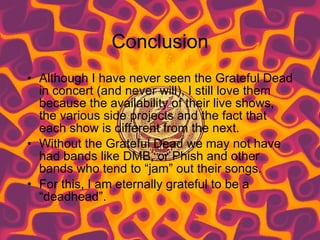 Conclusion Although I have never seen the Grateful Dead in concert (and never will), I still love them because the availability of their live shows, the various side projects and the fact that each show is different from the next.  Without the Grateful Dead we may not have had bands like DMB, or Phish and other bands who tend to “jam” out their songs. For this, I am eternally grateful to be a “deadhead”. 