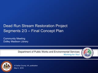 A Fairfax County, VA, publication
Department of Public Works and Environmental Services
Working for You!
Dead Run Stream Restoration Project
Segments 2/3 – Final Concept Plan
Community Meeting
Dolley Madison Library
May 4, 2016
 