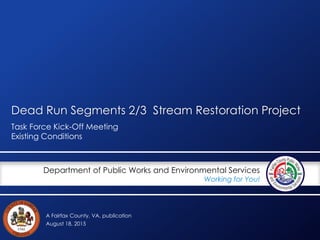 A Fairfax County, VA, publication
Department of Public Works and Environmental Services
Working for You!
Dead Run Segments 2/3 Stream Restoration Project
Task Force Kick-Off Meeting
Existing Conditions
August 18, 2015
 