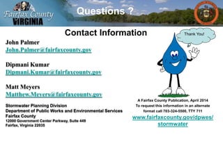 John Palmer
John.Palmer@fairfaxcounty.gov
Dipmani Kumar
Dipmani.Kumar@fairfaxcounty.gov
Matt Meyers
Matthew.Meyers@fairfaxcounty.gov
Stormwater Planning Division
Department of Public Works and Environmental Services
Fairfax County
12000 Government Center Parkway, Suite 449
Fairfax, Virginia 22035
Questions ?
Contact Information
A Fairfax County Publication, April 2014
To request this information in an alternate
format call 703-324-5500, TTY 711
www.fairfaxcounty.gov/dpwes/
stormwater
Thank You!
 