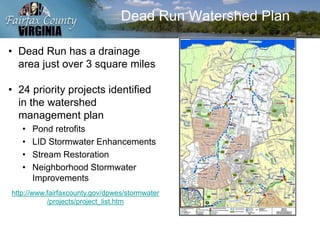 Dead Run Watershed Plan
• Dead Run has a drainage
area just over 3 square miles
• 24 priority projects identified
in the watershed
management plan
• Pond retrofits
• LID Stormwater Enhancements
• Stream Restoration
• Neighborhood Stormwater
Improvements
http://www.fairfaxcounty.gov/dpwes/stormwater
/projects/project_list.htm
 