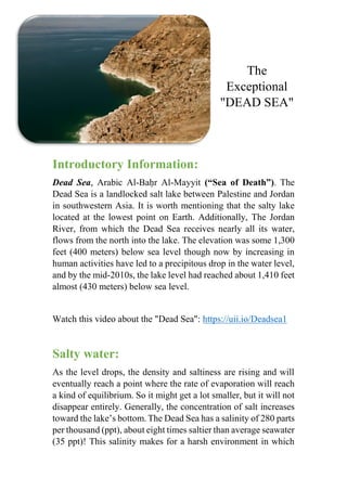 The
Exceptional
"DEAD SEA"
Introductory Information:
Dead Sea, Arabic Al-Baḥr Al-Mayyit (“Sea of Death”). The
Dead Sea is a landlocked salt lake between Palestine and Jordan
in southwestern Asia. It is worth mentioning that the salty lake
located at the lowest point on Earth. Additionally, The Jordan
River, from which the Dead Sea receives nearly all its water,
flows from the north into the lake. The elevation was some 1,300
feet (400 meters) below sea level though now by increasing in
human activities have led to a precipitous drop in the water level,
and by the mid-2010s, the lake level had reached about 1,410 feet
almost (430 meters) below sea level.
Watch this video about the "Dead Sea": https://uii.io/Deadsea1
Salty water:
As the level drops, the density and saltiness are rising and will
eventually reach a point where the rate of evaporation will reach
a kind of equilibrium. So it might get a lot smaller, but it will not
disappear entirely. Generally, the concentration of salt increases
toward the lake’s bottom. The Dead Sea has a salinity of 280 parts
per thousand (ppt), about eight times saltier than average seawater
(35 ppt)! This salinity makes for a harsh environment in which
 