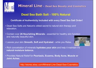 Mineral Line – Dead Sea Beuaty and Cosmetics

                Dead Sea Bath Salt - 100% Natural
     Certificate of Authenticity Included with every Dead Sea Salt Order!

• Dead Sea Salts are Nature's oldest secret to natural skin therapy and
  relaxation.

• Contain over 26 Nourishing Minerals - essential for healthy skin function
  and naturally beautiful skin.

• Leaves your skin Smooth, Soft and Hydrated - while you Relax.

• Rich concetration of minerals hydrates your skin and help it maintain it's
  natural moisture balance.

• Provides Natural Relief for Psoriasis, Eczema, Body Acne, Muscle or
  Joint Aches.

               http://stores.ebay.com/Mineral-Line-Dead-Sea-Cosmetics
 