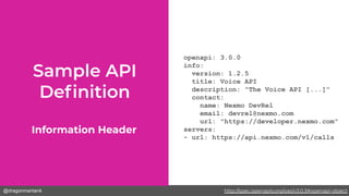 @dragonmantank
openapi: 3.0.0
info:
version: 1.2.5
title: Voice API
description: "The Voice API [...]"
contact:
name: Nexmo DevRel
email: devrel@nexmo.com
url: "https://developer.nexmo.com"
servers:
- url: https://api.nexmo.com/v1/calls
Information Header
http://spec.openapis.org/oas/v3.0.3#openapi-object
 