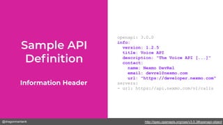 @dragonmantank
openapi: 3.0.0
info:
version: 1.2.5
title: Voice API
description: "The Voice API [...]"
contact:
name: Nexmo DevRel
email: devrel@nexmo.com
url: "https://developer.nexmo.com"
servers:
- url: https://api.nexmo.com/v1/calls
Information Header
http://spec.openapis.org/oas/v3.0.3#openapi-object
 