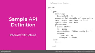 @dragonmantank
[Information Header]
paths:
"/":
get:
security:
- bearerAuth: []
summary: Get details of your calls
description: Get details [...]
operationId: getCalls
parameters:
- name: status
in: query
description: Filter calls [...]
schema:
type: string
example: started
post:
[...]
[...]
Request Structure
http://spec.openapis.org/oas/v3.0.3#security-scheme-object
 