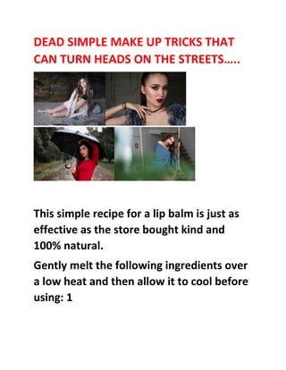 DEAD SIMPLE MAKE UP TRICKS THAT
CAN TURN HEADS ON THE STREETS…..
This simple recipe for a lip balm is just as
effective as the store bought kind and
100% natural.
Gently melt the following ingredients over
a low heat and then allow it to cool before
using: 1
 