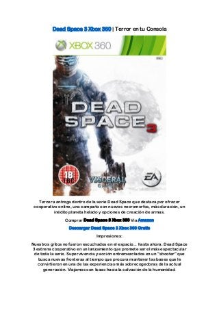 Dead Space 3 Xbox 360 | Terror en tu Consola




   Tercera entrega dentro de la serie Dead Space que destaca por ofrecer
 cooperativo online, una campaña con nuevos necromorfos, más duración, un
           inédito planeta helado y opciones de creación de armas.
                Comprar Dead Space 3 Xbox 360 Via Amazon
                  Descargar Dead Space 3 Xbox 360 Gratis
                                Impresiones:
Nuestros gritos no fueron escuchados en el espacio... hasta ahora. Dead Space
3 estrena cooperativo en un lanzamiento que promete ser el más espectacular
 de toda la serie. Supervivencia y acción entremezclados en un "shooter" que
   busca nuevas fronteras al tiempo que procura mantener las bases que le
   convirtieron en una de las experiencias más sobrecogedoras de la actual
      generación. Viajamos con Isaac hacia la salvación de la humanidad.
 