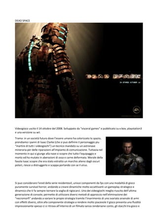 DEAD SPACE

Videogioco uscito il 14 ottobre del 2008. Sviluppato da “visceral games” e pubblicato su x box; playstation3
e una versione su wii.
Trama: in un società futuro dove l’essere umano ha colorizzato lo spazio,
prendiamo i panni di Isaac Clarke (che si puo definire il personaggio piu
“martire di tutti i videogiochi”) un tecnico mandato su un astronave
mineraria per delle riparazioni all’impianto di comunicazione. Tuttavia nel
momento in qui si giunge alla nave si scopre che tutto l’equipaggio e
morto ed ha mutato in aberazioni di ossa e carne deformata. Morale della
favola Isaac scopre che era stato estratto un marchio alieno dagli oscuri
poteri, riesce a distruggerlo e scappa portando con se il virus.

Si puo considerare l’ered della serie residentevil, unisce componenti da fps con una modalità di gioco
puramente survival horror; andando a creare dinamiche molto accattivanti un gameplay strategico e
dinamico che ti fa sempre tornare la voglia di rigiocarci. Uno dei videogiochi meglio riuscito dell’ultima
generazione di console; permette di utilizzare diversi metodi di approccio nell’eliminazione dei
“necromorfi” andando a variare le propie strategia tramite l’inserimento di uno svariato arsenale di armi
con effetti diversi, oltre alla componente strategia a rendere molto piacevole il gioco presenta una fluidità
impressionante spesso ci si ritrova all’interno di un filmato senza rendersene conto, gli stacchi tra gioco e

 