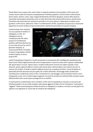 filmati della trama e quasi nullo, tutto è fatto in modo da sembrare il più possibile un film tanto che i
creatori hanno scelto di rimuovere completamente l’interfaccia grafica e inserire tutte le informazione
(barra salute, stamina, cinesi, colpi, mappa) direttamente all’interno del gioco, la barra della salute di
isaacclarke ad esempio è presentata come un tubo illuminato sulla schiena dell’armatura, quindi niente
finestrelle sulla schermata che rovinano le atmosfere a le scene, giocare a dead space e proprio come
guardare un film horror, della serie “aliens” le ambientazioni strette, squadrate con poca luce e improvvise
apparizioni di mostri rendono il tutto emozionante e divertente portandovi al massimo nel gioco
Conponentepiu forte del gioco
è la sua capacità di rendere un
videogioco, un film. Se i
videogiochi sono la
rimediazione dei film allora
questa è la rimediazione
perfetta, dall’inizio alla fine non
cè una nota che puo far uscire il
giocatore dal gioco, la
mancanza del HUD e la fluidità
di stacco tra gameplay e filmati
rendono il gioco un vero e
proprio film.
cambi d’inquadratura frequenti e insoliti accentuano la componente film prediligendo inquadratura dal
basso verso l’alto(a miglioramento del senso di oppressione e ansia che vuole avere il gioco) e adattandosi
allo spazio dove ci si trova. Il gioco riesce a rendere molto bene l ansia di non sapere quando si verà
attaccati, spesso capita di vedere il mostro nella stanza dove si dovrà andare e poi scoprire che non cè
nessuno da uccidere. Si tende a metterti addosso la paura di un qualcosa di futuro, l’ansia di vedere un
potenziale pericolo ed essere tesi per quello che si dovrà affrontare. Personaggi molto caratterizzati
contribuiscono a vederlo più come un film, l’interazione tra i personaggi e ricca di relazioni interne a loro,
sviluppando, se pur non in modo troppo esagerato una sorta di curiosità nei confronti delle comparse quasi
affezionandoti aloro come fossero protagonisti di un telefilm.
In conclusione le caratteristiche che lo rendono un film sono le inquadrature ricercate, la mancanza del
interfaccia grafica e le luci molto studiate, tutto questo aggiunto al fatto che ha l’interazione “osservatore”
“oggetto” molto accentuata grazie al fatto di essere un videogioco lo rendono a mio dire uno dei giochi che
segnerà e sta segnando un nuovo stile di creazione dei videogiochi.

 