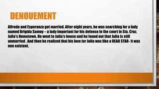 DENOUEMENT
Alfredo and Esperanza got married. After eight years, he was searching for a lady
named Brigida Samuy – a lady important for his defense in the court in Sta. Cruz,
Julia’s Hometown. He went to Julia’s house and he found out that Julia is still
unmarried . And then he realized that his love for Julia was like a DEAD STAR- it was
non existent.
 