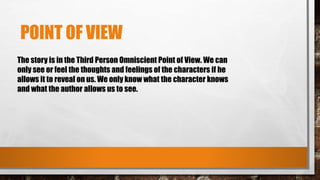 POINT OF VIEW
The story is in the Third Person Omniscient Point of View. We can
only see or feel the thoughts and feelings of the characters if he
allows it to reveal on us. We only know what the character knows
and what the author allows us to see.
 