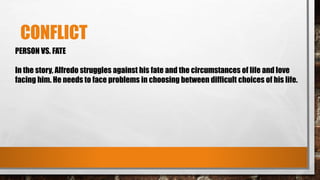 CONFLICT
PERSON VS. FATE
In the story, Alfredo struggles against his fate and the circumstances of life and love
facing him. He needs to face problems in choosing between difficult choices of his life.
 