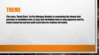 THEME
The story “Dead Stars” by Paz Marquez Benitez is conveying the theme that
pertains to forbidden love. It says that forbidden love is only apparent and its
banes haunt the person until such time he realizes his faults.
 