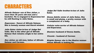 CHARACTERS
Alfredo Salazar- son of Don Julian, a
more than 30 years old man and a
bachelor. He is engaged to Esperanza but
he still fleeting to Julia Salas.
Esperanza – fiancé of Alfredo Salazar.
She is homely woman and literal minded.
Julia Salas- sister-in-law of Judge Del
Valle. She is the other girl of Alfredo
Salazar that remains single in her entire
life.
Don Julian- an old man, father of Alfredo
Salazar and Carmen.
Judge Del Valle- brother-in-law of Julia
Salas.
Donna Adella- sister of Julia Salas. She
is small and plump, a pretty woman with
a complexion of a baby.
Calixta- note-carrier of Alfredo Salazar
and Esperanza.
Dionisio- husband of Donna Adella.
Vicente – husband of Carmen
Brigida Samuy- she is the illusive woman
whose Alfredo is looking for.
 