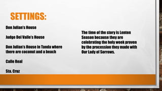 SETTINGS:
Don Julian’s House
Judge Del Valle’s House
Don Julian’s House in Tanda where
there are coconut and a beach
Calle Real
Sta. Cruz
The time of the story is Lenten
Season because they are
celebrating the holy week proven
by the procession they made with
Our Lady of Sorrows.
 