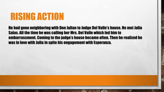 RISING ACTION
He had gone neighboring with Don Julian to Judge Del Valle’s house. He met Julia
Salas. All the time he was calling her Mrs. Del Valle which led him to
embarrassment. Coming to the judge’s house became often. Then he realized he
was in love with Julia in spite his engagement with Esperanza.
 