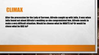 CLIMAX
After the procession for the Lady of Sorrows, Alfredo caught up with Julia. It was when
Julia found out about Alfredo’s wedding so she congratulated him. Alfredo needs to
make a very difficult situation. Would he choose what he WANTS to? Or would he
chose what he HAS to?
 