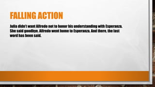FALLING ACTION
Julia didn’t want Alfredo not to honor his understanding with Esperanza.
She said goodbye. Alfredo went home to Esperanza. And there, the last
word has been said.
 